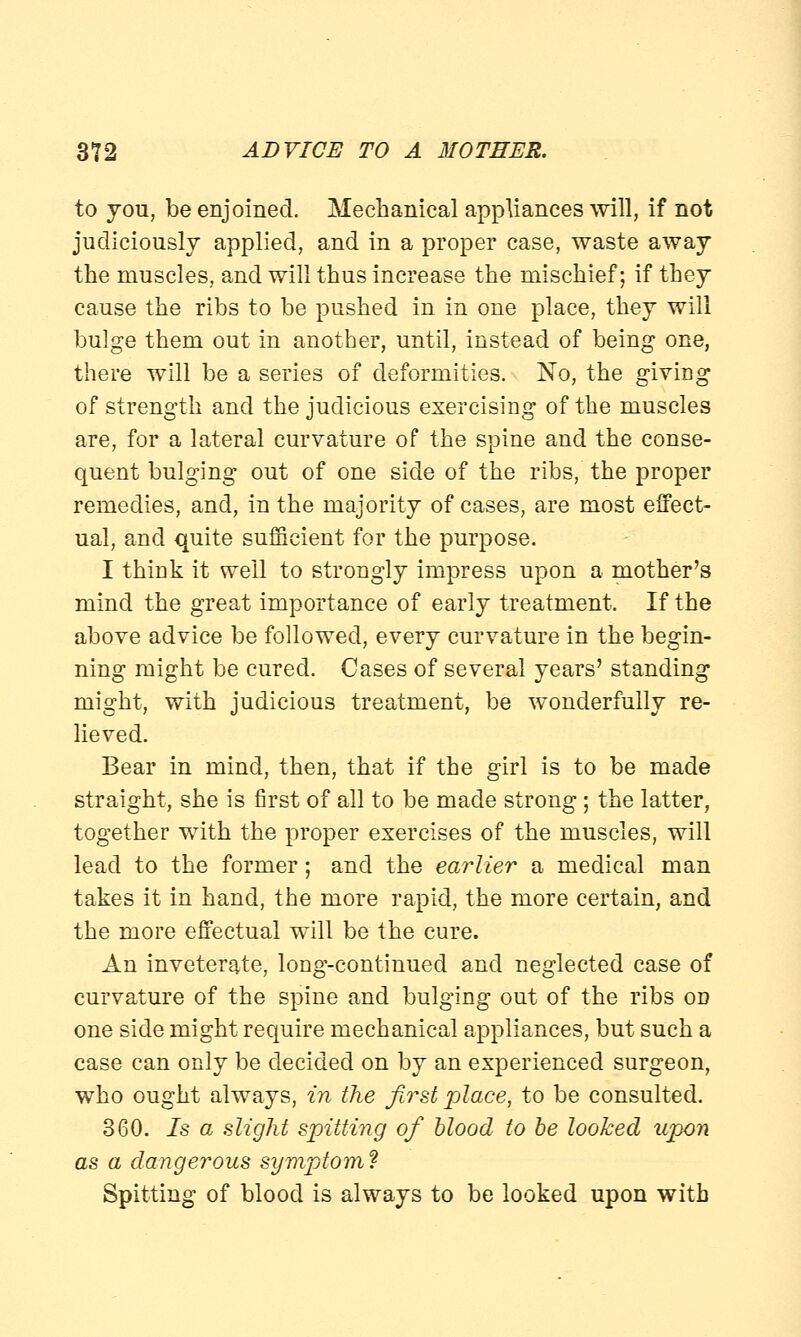 to you, be enjoined. Mechanical appliances will, if not judiciously applied, and in a proper case, waste away the muscles, and will thus increase the mischief; if they cause the ribs to be pushed in in one place, they will bulge them out in another, until, instead of being one, there will be a series of deformities. No, the giving of strength and the judicious exercising of the muscles are, for a lateral curvature of the spine and the conse- quent bulging out of one side of the ribs, the proper remedies, and, in the majority of cases, are most effect- ual, and quite sufficient for the purpose. I think it well to strongly impress upon a mother's mind the great importance of early treatment. If the above advice be followed, every curvature in the begin- ning might be cured. Cases of several years' standing might, with judicious treatment, be wonderfully re- lieved. Bear in mind, then, that if the girl is to be made straight, she is first of all to be made strong; the latter, together with the proper exercises of the muscles, will lead to the former; and the earlier a medical man takes it in hand, the more rapid, the more certain, and the more effectual will be the cure. An inveterate, long-continued and neglected case of curvature of the spine and bulging out of the ribs on one side might require mechanical appliances, but such a case can only be decided on by an experienced surgeon, who ought always, in the first place, to be consulted. 360. 7s a slight spitting of blood to be looked upon as a dangerous symptom? Spitting of blood is always to be looked upon with