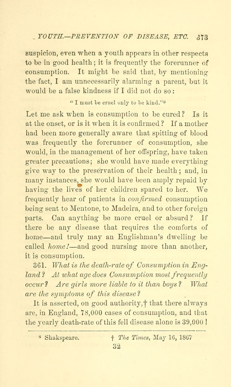 suspicion, even when a youth appears in other respects to be in good health; it is frequently the forerunner of consumption. It might be said that, by mentioning the fact, I am unnecessarily alarming a parent, but it would be a false kindness if I did not do so:  I must be cruel only to be kind.''* Let me ask when is consumption to be cured ? Is it at the onset, or is it when it is confirmed ? If a mother had been more generally aware that spitting of blood was frequently the forerunner of consumption, she would, in the management of her offspring, have taken greater precautions; she would have made everything give way to the preservation of their health ; and, in many instances, she would have been amply repaid by having the lives of her children spared to her. We frequently hear of patients in confirmed consumption being sent to Mentone, to Madeira, and to other foreign parts. Can anything be more cruel or absurd ? If there be any disease that requires the comforts of home—and truly may an Englishman's dwelling be called home!—and good nursing more than another, it is consumption. 361. Wliat is the death-rate of Consumption in Eng- land ? At what age does Consumption most frequently occur? Are girls more liable to it than hoys ? What are the symptoms of this disease f It is asserted, on good authority, f that there always are, in England, 18,000 cases of consumption, and that the yearly death-rate of this fell disease alone is 39,000 ! * Skakspeare. f The Times, May 16, 1867