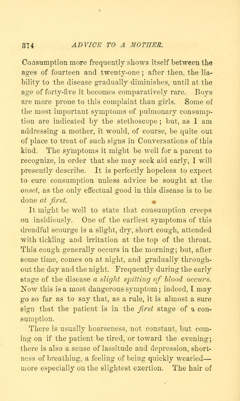 Consumption more frequently shows itself between the ages of fourteen and twenty-one ; after then, the lia- bility to the disease gradually diminishes, until at the age of forty-five it becomes comparatively rare. Boys are more prone to this complaint than girls. Some of the most important symptoms of pulmonary consump- tion are indicated by the stethoscope ; but, as I am addressing a mother, it would, of course, be quite out of place to treat of such signs in Conversations of this kind. The symptoms it might be well for a parent to recognize, in order that she may seek aid early, I will presently describe. It is perfectly hopeless to expect to cure consumption unless advice be sought at the onset, as the only effectual good in this disease is to be done at first. e It might be well to state that consumption creeps on insidiously. One of the earliest symptoms of this dreadful scourge is a slight, dry, short cough, attended with tickling and irritation at the top of the throat. This cough generally occurs in the morniDg; but, after some time, comes on at night, and gradually through- out the day and the night. Frequently during the early stage of the disease a slight spitting of blood occurs. Now this is a most dangerous symptom; indeed, I may go so far as to say that, as a rule, it is almost a sure sign that the patient is in the first stage of a con- sumption. There is usually hoarseness, not constant, but com- ing on if the patient be tired, or toward the evening; there is also a sense of lassitude and depression, short- ness of breathing, a feeling of being quickly wearied— more especially on the slightest exertion. The hair of