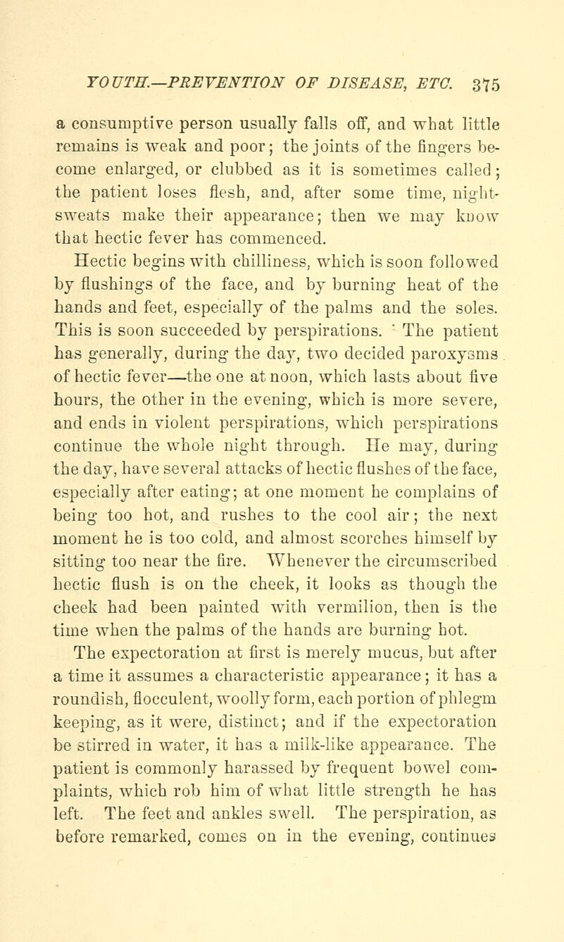 a consumptive person usually falls off, and what little remains is weak and poor; the joints of the fingers be- come enlarged, or clubbed as it is sometimes called ; the patient loses flesh, and, after some time, night- sweats make their appearance; then we may know that hectic fever has commenced. Hectic begins with chilliness, which is soon followed by flushings of the face, and by burning heat of the hands and feet, especially of the palms and the soles. This is soon succeeded by perspirations. : The patient has generally, during the day, two decided paroxysms of hectic fever—the one at noon, which lasts about five hours, the other in the evening, which is more severe, and ends in violent perspirations, which perspirations continue the whole night through. He may, during the day, have several attacks of hectic flushes of the face, especially after eating; at one momeDt he complains of being too hot, and rushes to the cool air; the next moment he is too cold, and almost scorches himself by sitting too near the fire. Whenever the circumscribed hectic flush is on the cheek, it looks as though the cheek had been painted with vermilion, then is the time when the palms of the hands are burning hot. The expectoration at first is merely mucus, but after a time it assumes a characteristic appearance; it has a roundish, flocculent, woolly form, each portion of phlegm keeping, as it were, distinct; and if the expectoration be stirred in water, it has a milk-like appearance. The patient is commonly harassed by frequent bowel com- plaints, which rob him of what little strength he has left. The feet and ankles swell. The perspiration, as before remarked, comes on in the evening, continues