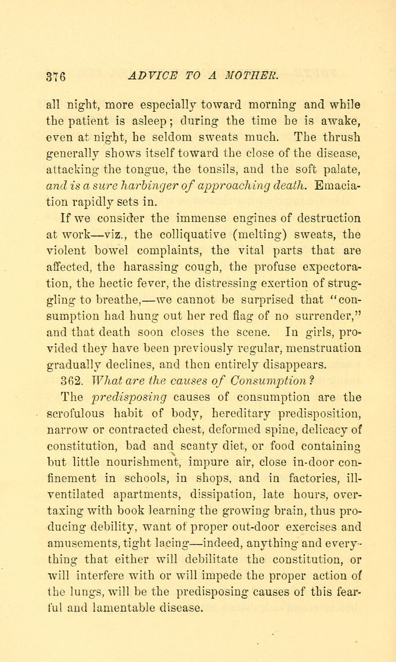 all night, more especially toward morning and while the patient is asleep; during the time he is awake, even at night, he seldom sweats much. The thrush generally shows itself toward the close of the disease, attacking the tongue, the tonsils, and the soft palate, and is a sure harbinger of approaching death. Emacia- tion rapidly sets in. If we consider the immense engines of destruction at work—viz., the colliquative (melting) sweats, the violent bowel complaints, the vital parts that are affected, the harassing cough, the profuse expectora- tion, the hectic fever, the distressing exertion of strug- gling to breathe,—we cannot be surprised that con- sumption had hung out her red flag of no surrender, and that death soon closes the scene. In girls, pro- vided they have been previously regular, menstruation gradually declines, and then entirely disappears. 362. What are the causes of Consumption ? The predisposing causes of consumption are the scrofulous habit of body, hereditary predisposition, narrow or contracted chest, deformed spine, delicacy of constitution, bad and scanty diet, or food containing but little nourishment, impure air, close in-door con- finement in schools, in shops, and in factories, ill- ventilated apartments, dissipation, late hours, over- taxing with book learning the growing brain, thus pro- ducing debility, want of proper out-door exercises and amusements, tight lacing—indeed, anything and every- thing that either will debilitate the constitution, or will interfere with or will impede the proper action of the lungs, will be the predisposing causes of this fear- ful and lamentable disease.