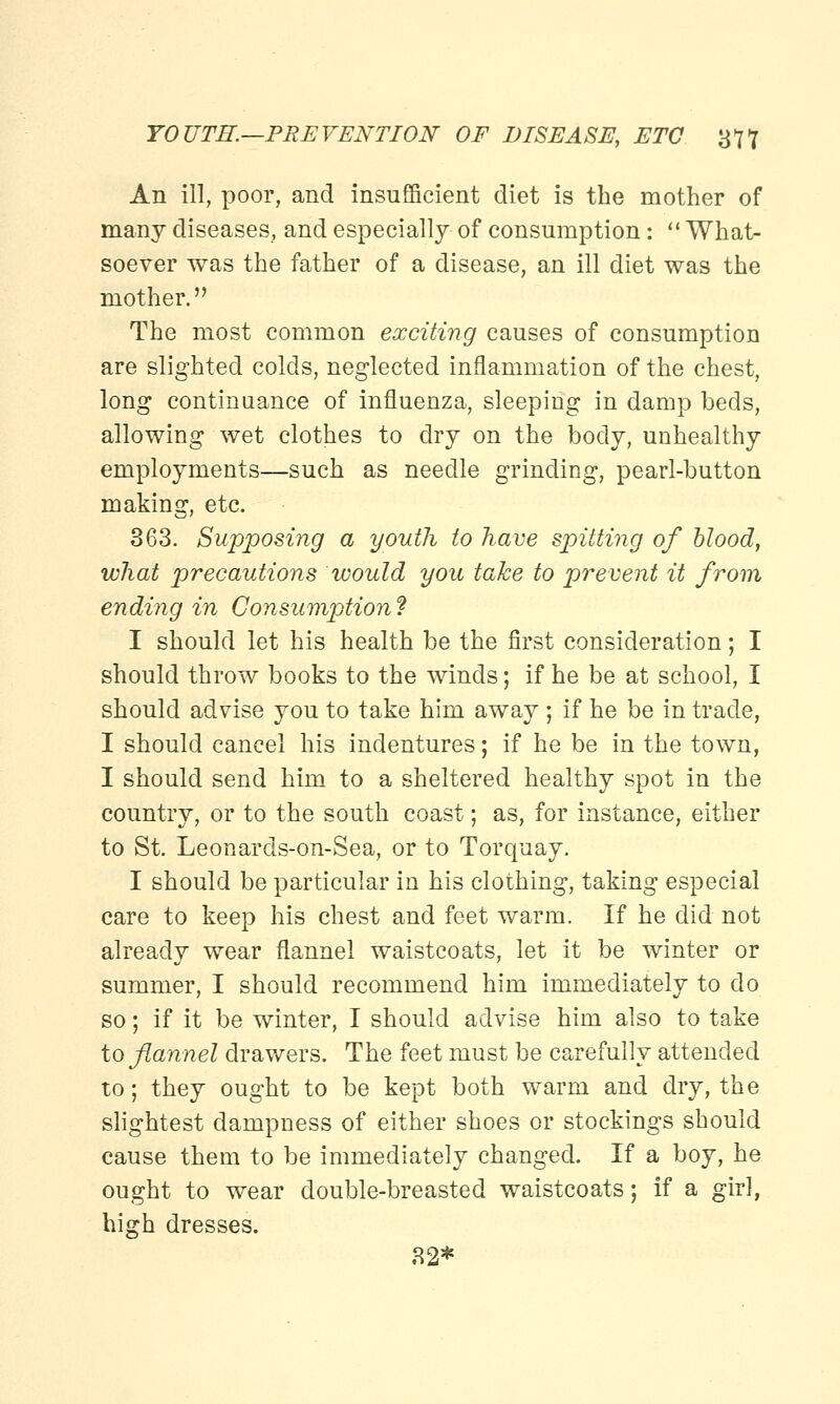 An ill, poor, and insufficient diet is the mother of many diseases, and especially of consumption:  What- soever was the father of a disease, an ill diet was the mother. The most common exciting causes of consumption are slighted colds, neglected inflammation of the chest, long continuance of influenza, sleeping in damp beds, allowing wet clothes to dry on the body, unhealthy employments—such as needle grinding, pearl-button making, etc. 363. Supposing a youth to have spitting of blood, what precautions would you take to prevent it from ending in Consumption ? I should let his health be the first consideration; I should throw books to the winds; if he be at school, I should advise you to take him away ; if he be in trade, I should cancel his indentures; if he be in the town, I should send him to a sheltered healthy spot in the country, or to the south coast; as, for instance, either to St. Leonards-on-Sea, or to Torquay. I should be particular in his clothing, taking especial care to keep his chest and feet warm. If he did not already wear flannel waistcoats, let it be winter or summer, I should recommend him immediately to do so; if it be winter, I should advise him also to take to flannel drawers. The feet must be carefully attended to; they ought to be kept both warm and dry, the slightest dampness of either shoes or stockings should cause them to be immediately changed. If a boy, he ought to wear double-breasted waistcoats; if a girl, high dresses. 32*