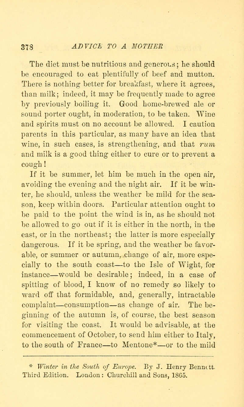 The diet must be nutritious and generous; he should be encouraged to eat plentifully of beef and mutton. There is nothing better for breakfast, where it agrees, than milk; indeed, it may be frequently made to agree by previously boiling it. Good home-brewed ale or sound porter ought, in moderation, to be taken. Wine and spirits must on no account be allowed. I caution parents in this particular, as many have an idea that wine, in such cases, is strengthening, and that rum and milk is a good thing either to cure or to prevent a cough! If it be summer, let him be much in the open air, avoiding the evening and the night air. If it be win- ter, he should, unless the weather be mild for the sea- son, keep within doors. Particular attention ought to be paid to the point the wind is in, as he should not be allowed to go out if it is either in the north, in the east, or in the northeast; the latter is more especially dangerous. If it be spring, and the weather be favor- able, or summer or autumn, .change of air, more espe- cially to the south coast—to the Isle of Wight, for instance—would be desirable; indeed, in a case of spitting of blood, I know of no remedy so likely to ward off that formidable, and, generally, intractable complaint—consumption-—as change of air. The be- ginning of the autumn is, of course, the best season for visiting the coast. It would be advisable, at the commencement of October, to send him either to Italy, to the south of France—to Mentone*—or to the mild * Winter in the South of Europe. By J. Henry Bennett. Third Edition. London : Churchill and Sons, 18G5.