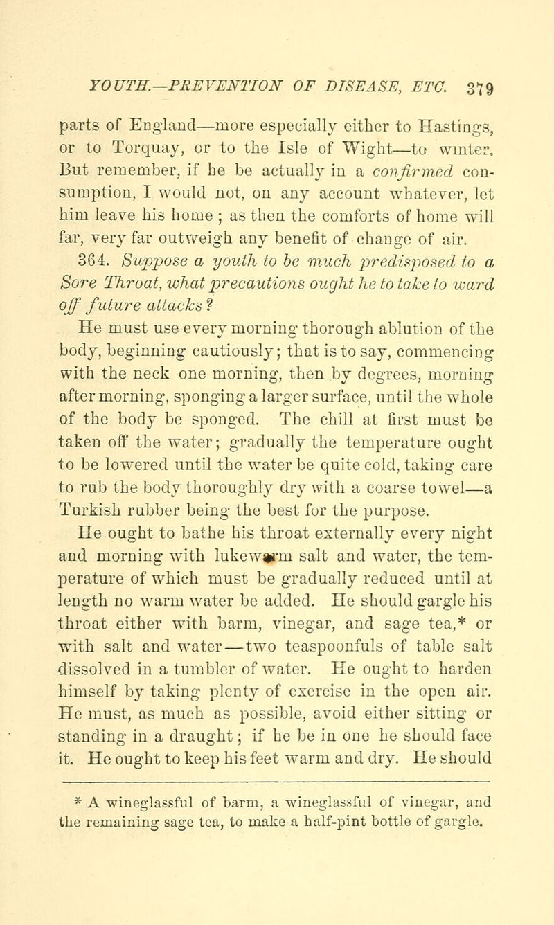 parts of England—more especially either to Hastings, or to Torquay, or to the Isle of Wight—to winter. But remember, if he be actually in a confirmed con- sumption, I would not, on any account whatever, let him leave his home ; as then the comforts of home will far, very far outweigh any benefit of change of air. 364. Suppose a youth to be much predisposed to a Sore Throat, what precautions ought he to take to ward off future attacks ? He must use every morning thorough ablution of the body, beginning cautiously; that is to say, commencing with the neck one morning, then by degrees, morning after morning, sponging a larger surface, until the whole of the body be sponged. The chill at first must be taken off the water; gradually the temperature ought to be lowered until the water be quite cold, taking care to rub the body thoroughly dry with a coarse towel—a Turkish rubber being the best for the purpose. He ought to bathe his throat externally every night and morning with lukewarm, salt and water, the tem- perature of which must be gradually reduced until at length no warm water be added. He should gargle his throat either with barm, vinegar, and sage tea,* or with salt and water—two teaspoonfuls of table salt dissolved in a tumbler of water. He ought to harden himself by taking plenty of exercise in the open air. He must, as much as possible, avoid either sitting or standing in a draught; if he be in one he should face it. He ought to keep his feet warm and dry. He should * A wineglassful of barm, a wineglassful of vinegar, and the remaining sage tea, to make a half-pint bottle of gargle.