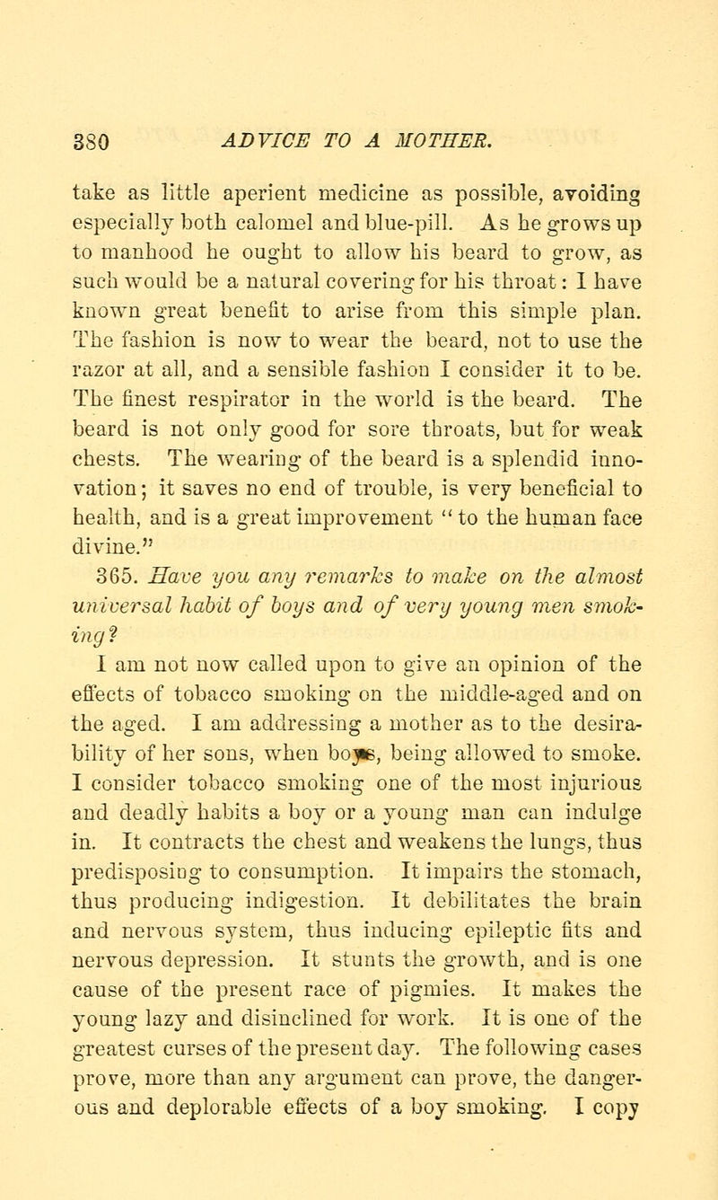 take as little aperient medicine as possible, ayoiding especially both calomel and blue-pill. As he grows up to manhood he ought to allow his beard to grow, as such would be a natural covering for his throat: I have known great benefit to arise from this simple plan. The fashion is now to wear the beard, not to use the razor at all, and a sensible fashion I consider it to be. The finest respirator in the world is the beard. The beard is not only good for sore throats, but for weak chests. The wearing of the beard is a splendid inno- vation ; it saves no end of trouble, is very beneficial to health, and is a great improvement  to the human face divine. 365. Have you any remarks to make on the almost universal habit of boys and of very young men smok- ing? I am not now called upon to give an opinion of the effects of tobacco smoking on the middle-aged and on the aged. I am addressing a mother as to the desira- bility of her sons, when bojie, being allowed to smoke. I consider tobacco smoking one of the most injurious and deadly habits a boy or a young man can indulge in. It contracts the chest and weakens the lungs, thus predisposing to consumption. It impairs the stomach, thus producing indigestion. It debilitates the brain and nervous system, thus inducing epileptic fits and nervous depression. It stunts the growth, and is one cause of the present race of pigmies. It makes the young lazy and disinclined for work. It is one of the greatest curses of the present day. The following cases prove, more than any argument can prove, the danger- ous and deplorable effects of a boy smoking. I copy
