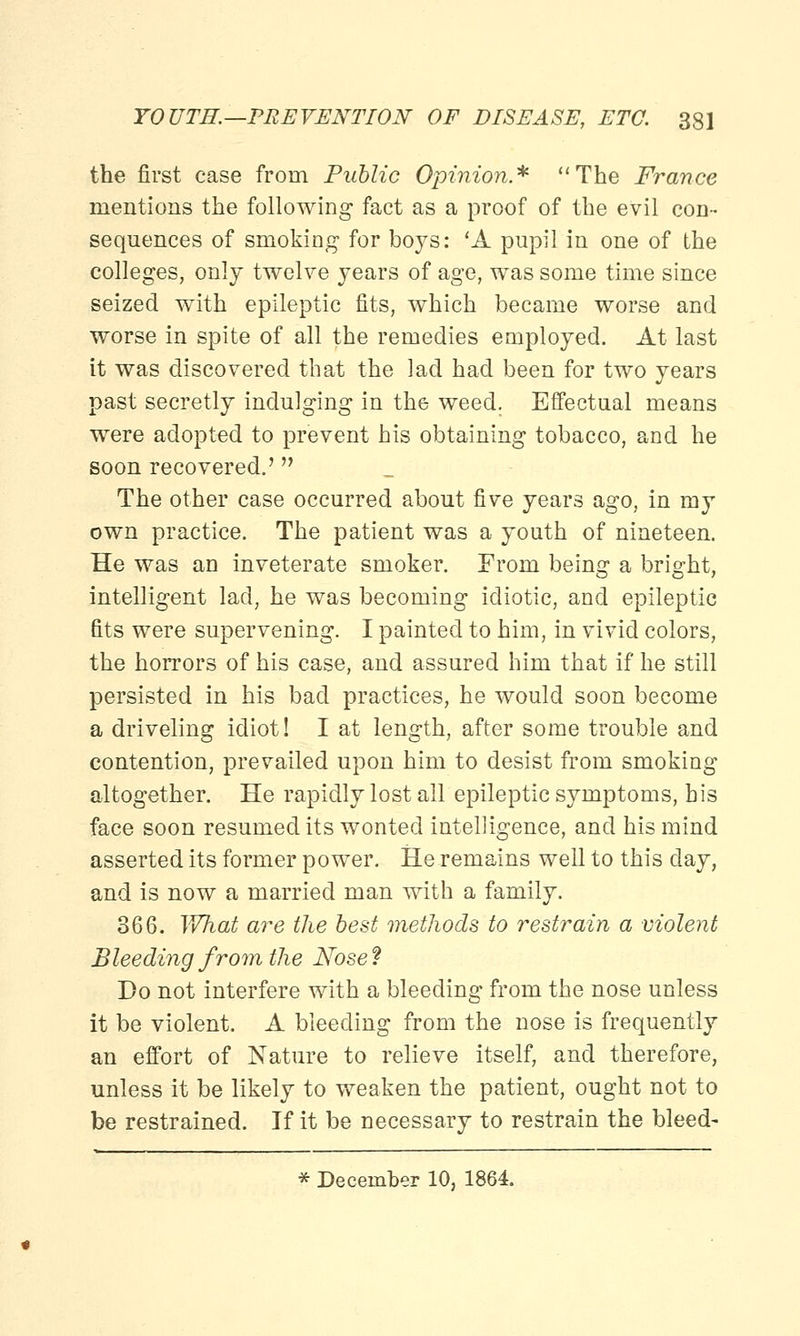 the first case from Public Opinion* The France mentions the following fact as a proof of the evil cod- sequences of smoking1 for boys: 'A pupil in one of the colleges, only twelve years of age, was some time since seized with epileptic fits, which became worse and worse in spite of all the remedies employed. At last it was discovered that the lad had been for two years past secretly indulging in the weed. Effectual means were adopted to prevent his obtaining tobacco, and he soon recovered.' The other case occurred about five years ago, in my own practice. The patient was a youth of nineteen. He was an inveterate smoker. From being a bright, intelligent lad, he was becoming idiotic, and epileptic fits were supervening. I painted to him, in vivid colors, the horrors of his case, and assured him that if he still persisted in his bad practices, he would soon become a driveling idiot! I at length, after some trouble and contention, prevailed upon him to desist from smoking altogether. He rapidly lost all epileptic symptoms, his face soon resumed its wonted intelligence, and his mind asserted its former power. He remains well to this clay, and is now a married man with a family. 366. What are the best methods to restrain a violent Bleeding from the Nose? Do not interfere with a bleeding from the nose unless it be violent. A bleeding from the nose is frequently an effort of Nature to relieve itself, and therefore, unless it be likely to weaken the patient, ought not to be restrained. If it be necessary to restrain the bleed- * December 10, 1864.