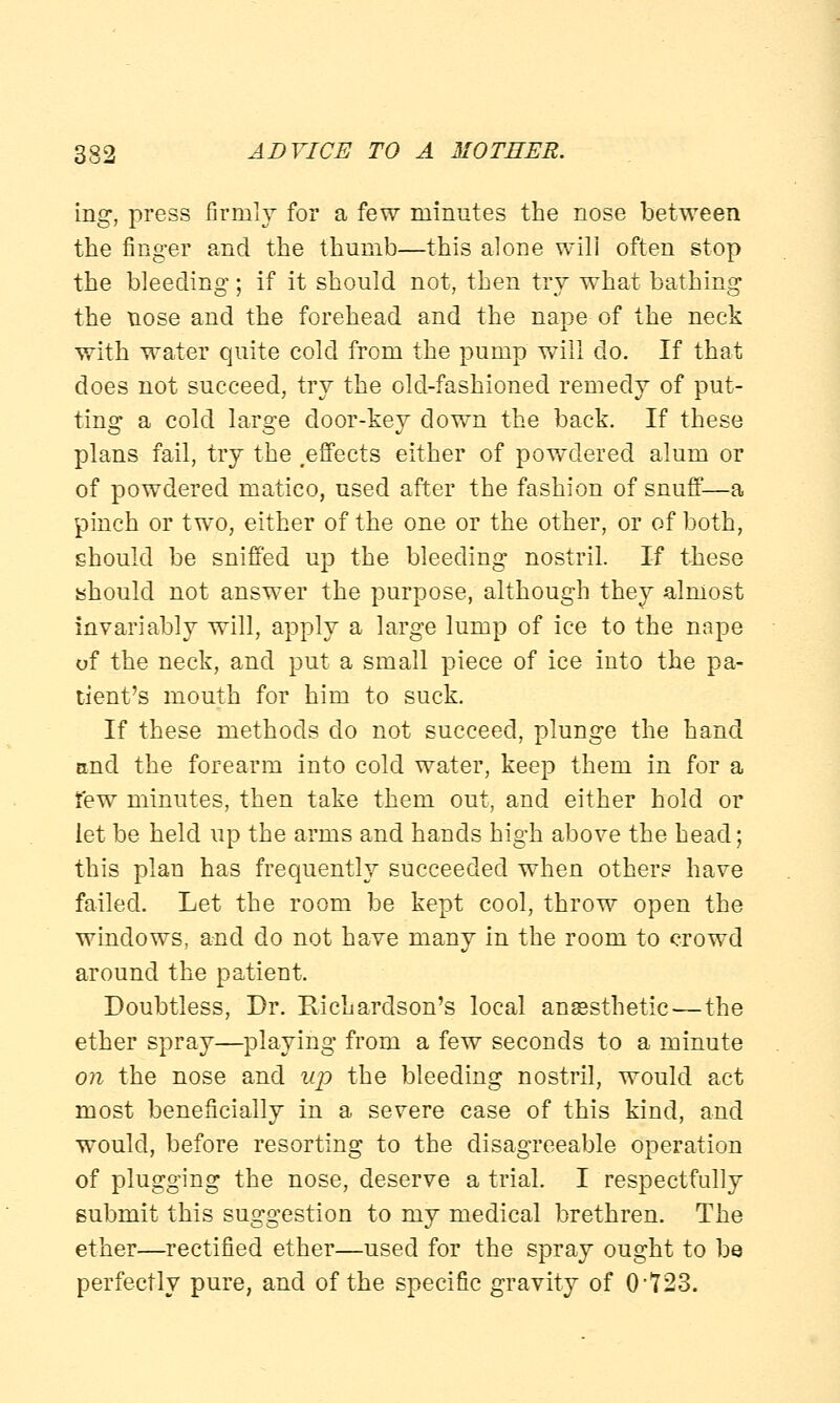 ing, press firmly for a few minutes the nose between the finger and the thumb—this alone will often stop the bleeding; if it should not, then try what bathing the nose and the forehead and the nape of the neck with water quite cold from the pump will do. If that does not succeed, try the old-fashioned remedy of put- ting a cold large door-key down the back. If these plans fail, try the .effects either of powdered alum or of powdered matico, used after the fashion of snuff—a pinch or two, either of the one or the other, or of both, should be sniffed up the bleeding nostril. If these should not answer the purpose, although they almost invariably will, apply a large lump of ice to the nape of the neck, and put a small piece of ice into the pa- tient's mouth for him to suck. If these methods do not succeed, plunge the hand and the forearm into cold water, keep them in for a few minutes, then take them out, and either hold or let be held up the arms and hands high above the head; this plan has frequently succeeded when other? have failed. Let the room be kept cool, throw open the windows, and do not have many in the room to crowd around the patient. Doubtless, Dr. Richardson's local anaesthetic—the ether spray—playing from a few seconds to a minute on the nose and up the bleeding nostril, would act most beneficially in a severe case of this kind, and would, before resorting to the disagreeable operation of plugging the nose, deserve a trial. I respectfully submit this suggestion to my medical brethren. The ether—rectified ether—used for the spray ought to be perfectly pure, and of the specific gravity of 0'723.
