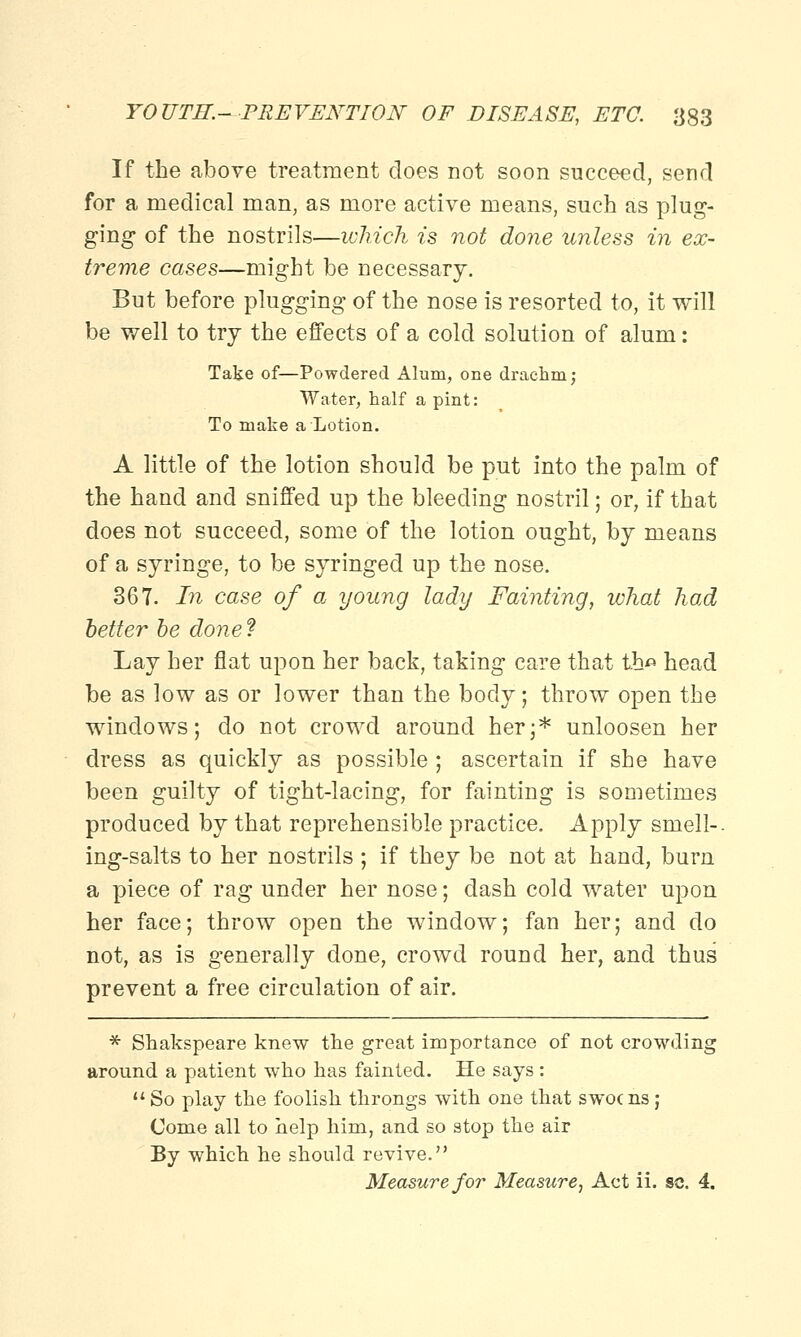 If the above treatment does not soon succeed, send for a medical man, as more active means, such as plug- ging of the nostrils—which is not done unless in ex- treme cases—might be necessary. But before plugging of the nose is resorted to, it will be well to try the effects of a cold solution of alum: Take of—Powdered Alum, one drachm; Water, half a pint: To make a Lotion. A little of the lotion should be put into the palm of the hand and sniffed up the bleeding nostril; or, if that does not succeed, some of the lotion ought, by means of a syringe, to be syringed up the nose. 367. In case of a young lady Fainting, what had better be done f Lay her flat upon her back, taking care that t.h« head be as low as or lower than the body; throw open the windows; do not crowd around her;* unloosen her dress as quickly as possible ; ascertain if she have been guilty of tight-lacing, for fainting is sometimes produced by that reprehensible practice. Apply smell-, ing-salts to her nostrils ; if they be not at hand, burn a piece of rag under her nose; dash cold water upon her face; throw open the window; fan her; and do not, as is generally done, crowd round her, and thus prevent a free circulation of air. * Shakspeare knew the great importance of not crowding around a patient who has fainted. He says:  So play the foolish throngs with one that swocns; Come all to help him, and so stop the air By which he should revive. Measure for Measure, Act ii. sc. 4.