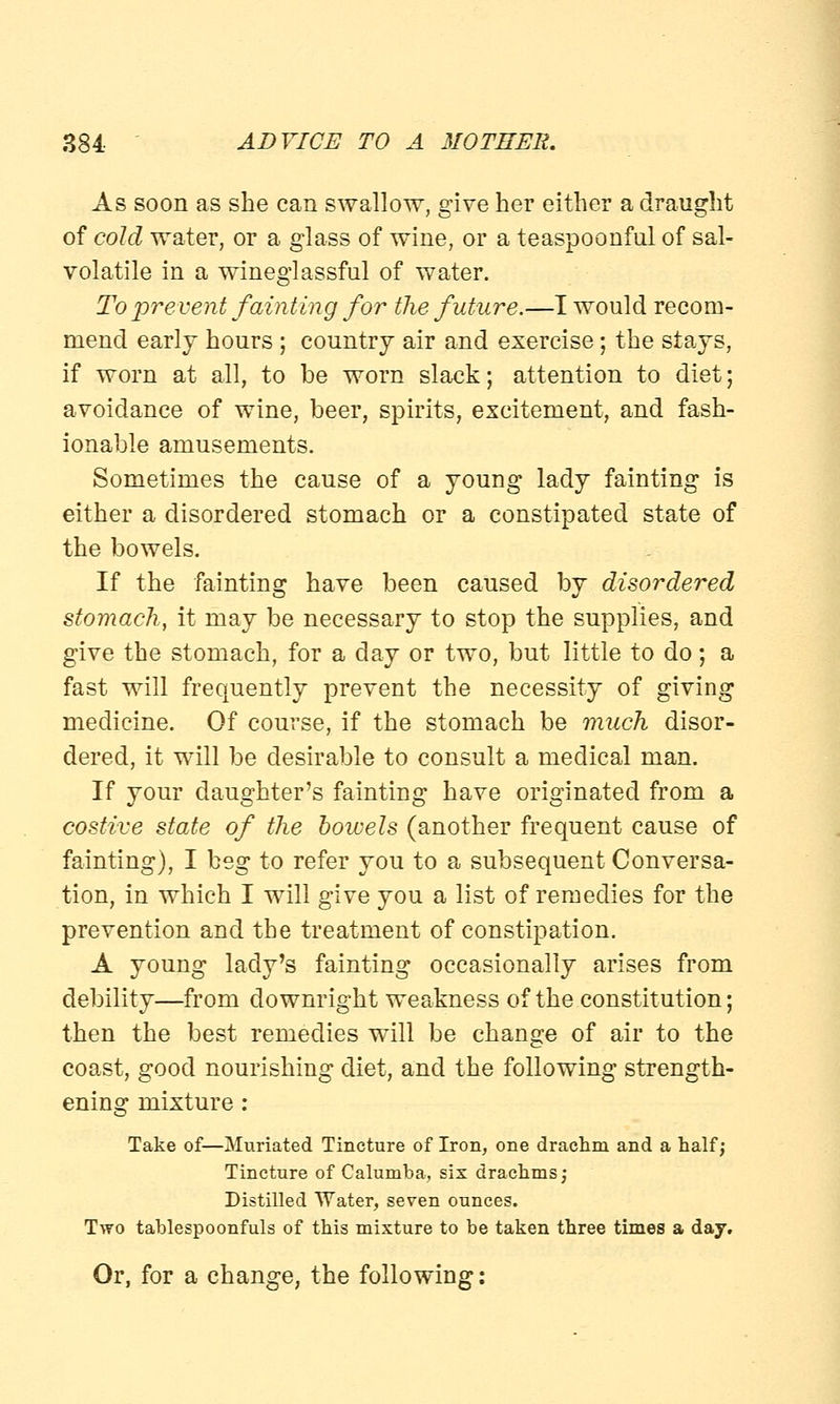 As soon as she can swallow, give her either a draught of cold water, or a glass of wine, or a teaspoonfnl of sal- volatile in a wineglassful of water. To prevent fainting for the future.—I would recom- mend early hours ; country air and exercise; the stays, if worn at all, to be worn slack; attention to diet; avoidance of wine, beer, spirits, excitement, and fash- ionable amusements. Sometimes the cause of a young lady fainting is either a disordered stomach or a constipated state of the bowels. If the fainting have been caused by disordered stomach, it may be necessary to stop the supplies, and give the stomach, for a day or two, but little to do; a fast will frequently prevent the necessity of giving medicine. Of course, if the stomach be much disor- dered, it will be desirable to consult a medical man. If your daughter's fainting have originated from a costive state of the bowels (another frequent cause of fainting), I beg to refer you to a subsequent Conversa- tion, in which I will give you a list of remedies for the prevention and the treatment of constipation. A young lady's fainting occasionally arises from debility—from downright weakness of the constitution; then the best remedies will be change of air to the coast, good nourishing diet, and the following strength- ening mixture: Take of—Muriated Tincture of Iron, one drachm and a half; Tincture of Calumba, six drachms j Distilled Water, seven ounces. Two tablespoonfuls of this mixture to be taken three times a day. Or, for a change, the following: