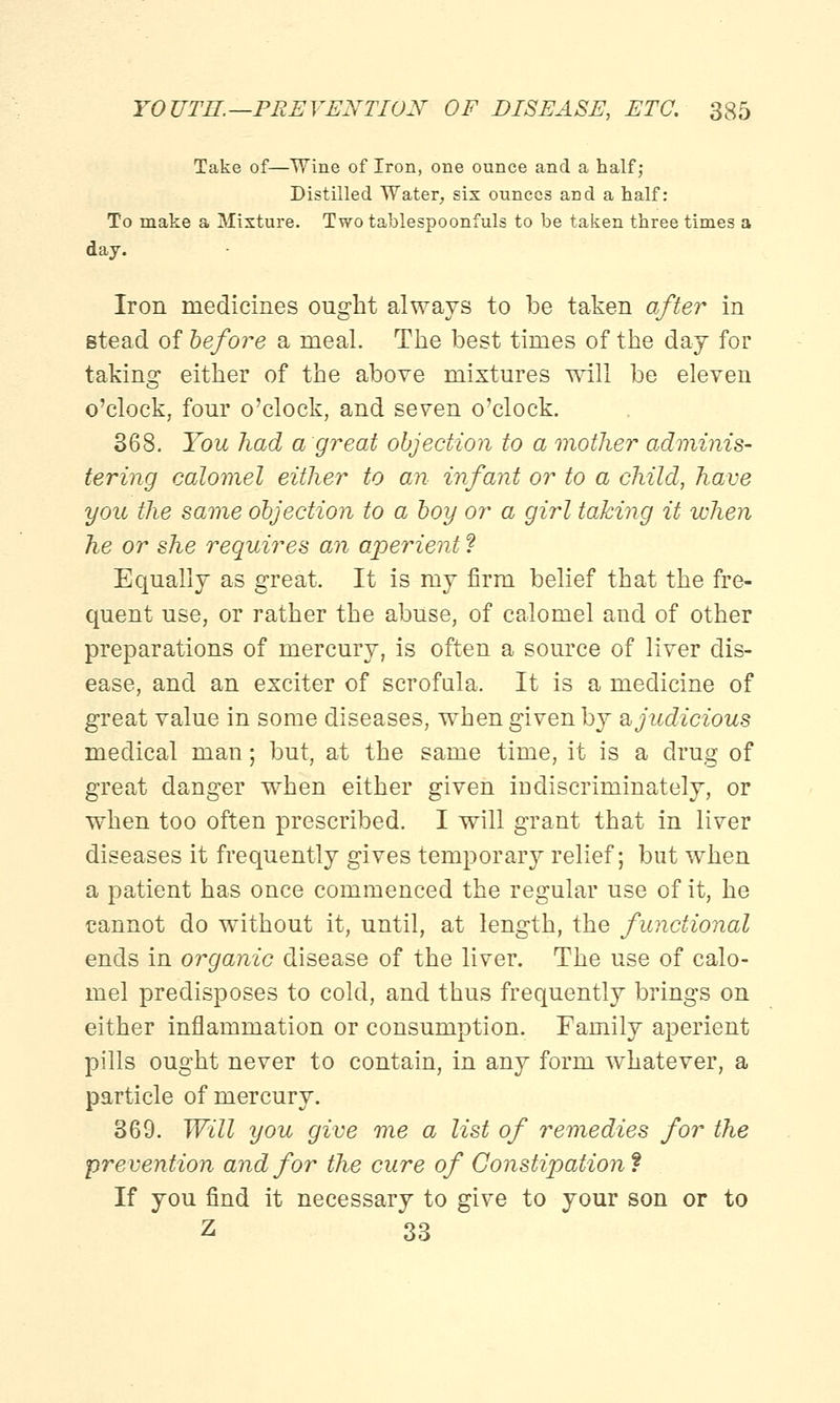 Take of—Wine of Iron, one ounce and a half; Distilled Water, six ounces and a half: To make a Mixture. Two tablespoonfuls to be taken three times a day. Iron medicines ought always to be taken after in stead of before a meal. The best times of the day for taking either of the above mixtures will be eleven o'clock, four o'clock, and seven o'clock. 368. You had a great objection to a mother adminis- tering calomel either to an infant or to a child, have you the same objection to a boy or a girl taking it when he or she requires an aperient ? Equally as great. It is my firm belief that the fre- quent use, or rather the abuse, of calomel and of other preparations of mercury, is often a source of liver dis- ease, and an exciter of scrofula. It is a medicine of great value in some diseases, when given by & judicious medical man; but, at the same time, it is a drug of great danger when either given indiscriminately, or when too often prescribed. I will grant that in liver diseases it frequently gives temporary relief; but when a patient has once commenced the regular use of it, he cannot do without it, until, at length, the functional ends in organic disease of the liver. The use of calo- mel predisposes to cold, and thus frequently brings on either inflammation or consumption. Family aperient pills ought never to contain, in any form whatever, a particle of mercury. 369. Will you give me a list of remedies for the prevention and for the cure of Constipation* If you find it necessary to give to your son or to Z 33