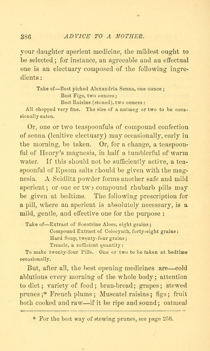 your daughter aperient medicine, the mildest ought to be selected; for instance, an agreeable and an effectual one is an electuary composed of the following ingre- dients : Take of—Best picked Alexandria Senna, one ounce ; Best Figs, two ounces ; Best Raisins (stoned), two ounces : All chopped very fine. The size of a nutmeg or two to be occa- sionally eaten. Or, one or two teaspoonfuls of compound confection of senna (lenitive electuary) may occasionally, early in the morning, be taken. Or, for a change, a teaspoon- ful of Henry's magnesia, in half a tumblerful of'warm water. If this should not be sufficiently active, a tea- spoonful of Epsom salts should be given with the mag- nesia. A Seidlitz powder forms another safe and mild aperient; or one or two compound rhubarb pills may be given at bedtime. The following prescription for a pill, where an aperient is absolutely necessary, is a mild, gentle, and effective one for the purpose : Take of—Extract of Socotrine Aloes, eight grains ; Compound Extract of Coiocynth, forty-eight grains : Hard Soap, twenty-four grains: Treacle, a sufficient quantity : To make twenty-four Pills. One or two to be taken at bedtime occasionally. But, after all, the best opening medicines are—cold ablutions every morning of the whole body; attention to diet; variety of food ; bran-bread; grapes; stewed prunes ;* French plums ; Muscatel raisins; figs; fruit both cooked and raw—if it be ripe and sound; oatmeal * For the best way of stewing prunes, see page 258.