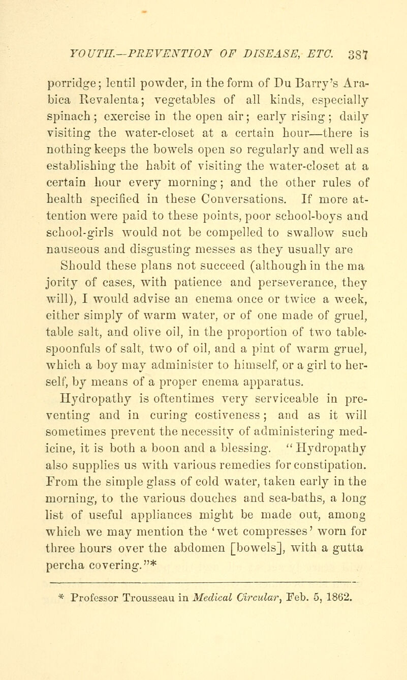 porridge; lentil powder, in the form of Du Barry's Ara- bica Revalenta; vegetables of all kinds, especially spinach ; exercise in the open air; early rising ; daily visiting the water-closet at a certain hour—there is nothing keeps the bowels open so regularly and well as establishing the habit of visiting the water-closet at a certain hour every morning; and the other rules of health specified in these Conversations. If more at- tention were paid to these points, poor school-boys and school-girls would not be compelled to swallow such nauseous and disgusting messes as they usually are Should these plans not succeed (although in the ma jority of cases, with patience and perseverance, they will), I would advise an enema once or twice a week, either simply of warm water, or of one made of gruel, table salt, and olive oil, in the proportion of two table- spoonfuls of salt, two of oil, and a pint of warm gruel, which a boy may administer to himself, or a girl to her- self, by means of a proper enema apparatus. Hydropathy is oftentimes very serviceable in pre- venting and in curing costiveness; and as it will sometimes prevent the necessity of administering med- icine, it is both a boon and a blessing.  Hydropathy also supplies us with various remedies for constipation. From the simple glass of cold water, taken early in the morning, to the various douches and sea-baths, a long list of useful appliances might be made out, among which we may mention the 'wet compresses' worn for three hours over the abdomen [bowels], with a gutta percha covering.* * Professor Trousseau in Medical Circular, Feb. 5, 1862.