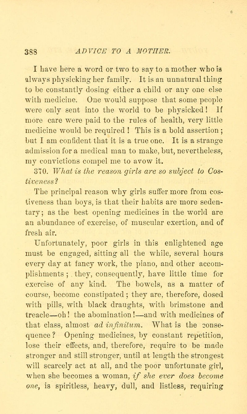I have here a word or two to say to a mother who is always physicking her family. It is an unnatural thing to be constantly dosing either a child or any one else with medicine. One would suppose that some people were only sent into the world to be physicked! If more care were paid to the rules of health, very little medicine would be required ! This is a bold assertion; but I am confident that it is a true one. It is a strange admission for a medical man to make, but, nevertheless, my convictions compel me to avow it. 370. Y\fhat is the reason girls are so subject to Cos- tiveness t The principal reason why girls suffer more from cos- tiveness than boys, is that their habits are more seden- tary; as the best opening medicines in the world are an abundance of exercise, of muscular exertion, and of fresh air. Unfortunately, poor girls in this enlightened age must be engaged, sitting all the while, several hours every day at fancy work, the piano, and other accom- plishments ; . they, consequently, have little time for exercise of any kind. The bowels, as a matter of course, become constipated; they are, therefore, dosed with pills, with black draughts, with brimstone and treacle—oh! the abomination!—and with medicines of that class, almost ad infinitum. What is the conse- quence ? Opening medicines, by constant repetition, lose their effects, and, therefore, require to be made stronger and still stronger, until at length the strongest will scarcely act at all, and the poor unfortunate girl, when she becomes a woman, if she ever does become one, is spiritless, heavy, dull, and listless, requiring