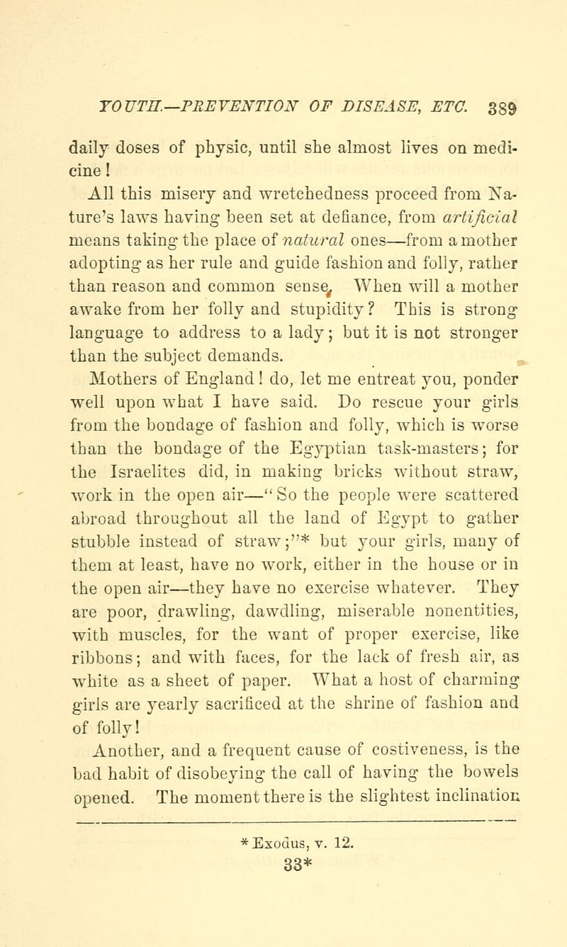 daily doses of physic, until she almost lives on medi- cine ! All this misery and wretchedness proceed from Na- ture's laws having been set at defiance, from artificial means taking the place of natural ones—from a mother adopting as her rule and guide fashion and folly, rather than reason and common sense# When will a mother awake from her folly and stupidity ? This is strong language to address to a lady; but it is not stronger than the subject demands. Mothers of England ! do, let me entreat you, ponder well upon what I have said. Do rescue your girls from the bondage of fashion and folly, which is worse than the bondage of the Egyptian task-masters; for the Israelites did, in making bricks without straw, work in the open air— So the people were scattered abroad throughout all the land of Egypt to gather stubble instead of straw;* but your girls, many of them at least, have no work, either in the house or in the open air—they have no exercise whatever. They are poor, drawling, dawdling, miserable nonentities, with muscles, for the want of proper exercise, like ribbons; and with faces, for the lack of fresh air, as white as a sheet of paper. What a host of charming girls are yearly sacrificed at the shrine of fashion and of folly! Another, and a frequent cause of costiveness, is the bad habit of disobeying the call of having the bowels opened. The moment there is the slightest inclination * Exodus, v. 12. 33*