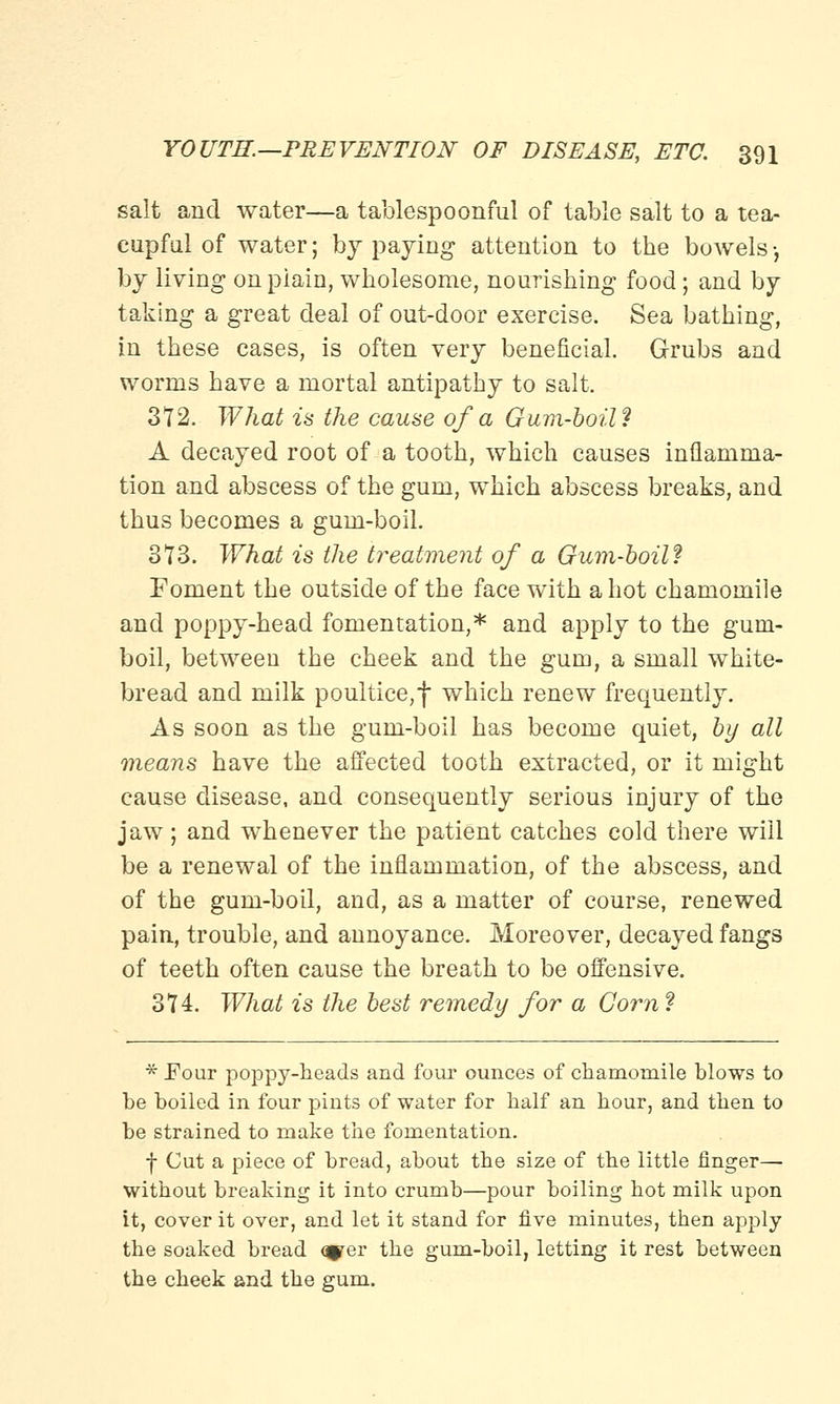 salt and water—a tablespoonful of table salt to a tea- cupful of water; by paying attention to the bowels •, by living on piain, wholesome, nourishing food; and by taking a great deal of out-door exercise. Sea bathing, in these cases, is often very beneficial. Grubs and worms have a mortal antipathy to salt. 372. What is the cause of a Gum-boil? A decayed root of a tooth, which causes inflamma- tion and abscess of the gum, which abscess breaks, and thus becomes a gum-boil. 373. What is the treatment of a Gum-boil? Foment the outside of the face with a hot chamomile and poppy-head fomentation,* and apply to the gum- boil, between the cheek and the gum, a small white- bread and milk poultice,f which renew frequently. As soon as the gum-boil has become quiet, by all means have the affected tooth extracted, or it might cause disease, and consequently serious injury of the jaw ; and whenever the patient catches cold there will be a renewal of the inflammation, of the abscess, and of the gum-boil, and, as a matter of course, renewed pain, trouble, and annoyance. Moreover, decayed fangs of teeth often cause the breath to be offensive. 374. What is the best remedy for a Corn ? * Pour poppy-heads and four ounces of chamomile blows to be boiled in four pints of water for half an hour, and then to be strained to make the fomentation. f Cut a piece of bread, about the size of the little finger— without breaking it into crumb—pour boiling hot milk upon it, cover it over, and let it stand for five minutes, then apply the soaked bread q^er the gum-boil, letting it rest between the cheek and the gum.