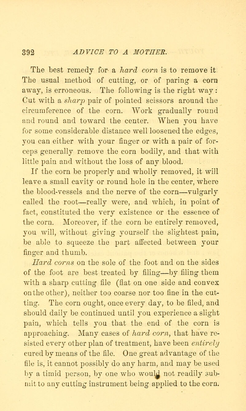 The best remedy for- a hard corn is to remove it. The usual method of cutting, or of paring a com away, is erroneous. The following is the right way: Cut with a sharp pair of pointed scissors around the circumference of the corn. Work gradually round and round and toward the center. When you have for some considerable distance well loosened the edges, you can either with your finger or with a pair of for- ceps generally remove the corn bodily, and that with little pain and without the loss of any blood. If the corn be properly and wholly removed, it will leave a small cavity or round hole in the center, where the blood-vessels and the nerve of the corn—vulgarly called the root—really were, and which, in point of fact, constituted the very existence or the essence of the corn. Moreover, if the corn be entirely removed, you will, without giving yourself the slightest pain, be able to squeeze the part affected between your finger and thumb. Hard corns on the sole of the foot and on the sides of the foot are best treated by filing—by filing them with a sharp catting file (flat on one side and convex on the other), neither too coarse nor too fine in the cut- ting. The corn ought, once every day, to be filed, and should daily be continued until you experience a slight pain, which tells you that the end of the corn is approaching. Many cases of hard corn, that have re- sisted every other plan of treatment, have been entirely cured by means of the file. One great advantage of the file is, it cannot possibly do any harm, and may be used by a timid person, by one who wouM not readily sub- mit to any cutting instrument being applied to the corn.