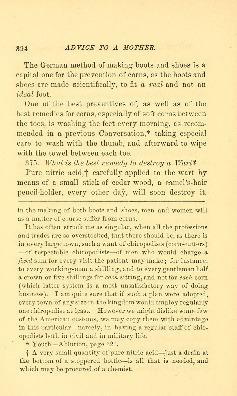 The German method of making boots and shoes is a capital one for the prevention of corns, as the boots and shoes are made scientifically, to fit a real and not an ideal foot. One of the best preventives of, as well as of the best remedies for corns, especially of soft corns between the toes, is washing' the feet every morning, as recom- mended in a previous Conversation,* taking especial care to wash with the thumb, and afterward to wipe with the towel between each toe. 375. Wliatis the best remedy to destroy a Wart? Pure nitric acid,f carefully applied to the wart by means of a small stick of cedar wood, a camel's-hair pencil-holder, every other day, will soon destroy it. in the making of both boots and shoes, men and women will as a matter of course suffer from corns. It has often struck me as singular, when all the professions and trades are so overstocked, that there should be, as there is in every large town, such a want of chiropodists (corn-cutters) —of respectable chiropodists—of men who would charge a fixed sum for every visit the patient may make ; for instance, to every working-man a shilling, and to every gentleman half a crown or five shillings for each sitting, and not for each corn (which latter system is a most unsatisfactory way of doing business). I am quite sure that if such a plan were adopted, every town of any size in the kingdom would employ regularly one chiropodist at least. However we might dislike some few of the American customs, we may copy them with advantage in this particular—namely, in having a regular staff of chir- opodists both in civil and in military life. * Youth—Ablution, page 321. •f A very small quantity of pure nitric acid—just a drain at the bottom of a stoppered bottle—is all that is needed, and which may be procured of a chemist.