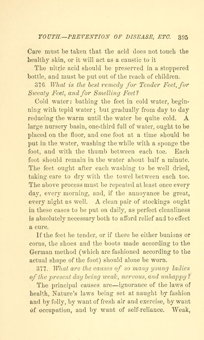 Care must be taken that the acid does not touch the healthy skin, or it will act as a caustic to it The nitr,ie acid should be preserved in a stoppered bottle, and must be put out of the reach of children. 316, What is the best remedy for Tender Feet, for Sweaty Feet, and for Smelling Feet? Cold water: bathing the feet in cold water, begin- ning with tepid water ; but gradually from day to day reducing the warm until the water be quite cold. A large nursery basin, one-third full of water, ought to be placed on the floor, and one foot at a time should be put in the water, washing the while with a sponge the foot, and with the thumb between each toe. Each foot should remain in the water about half a minute. The feet ought after each washing to be well dried, taking care to dry with the towel between each toe. The above process must be repeated at least once every day, every morning, and, if the annoyance be great, every night as well. A clean pair of stockings ought in these cases to be put on daily, as perfect cleanliness is absolutely necessary both to afford relief and to effect a cure. If the feet be tender, or if there be either bunions or corns, the shoes and the boots made according to the German method (which are fashioned according to the actual shape of the foot) should alone be worn. 317. What are the causes of so w.any young ladies of the present day being weak, nervous, and unhappy ? The principal causes are—ignorance of the laws of health, Nature's laws being set at naught by fashion and by folly, by want of fresh air and exercise, by want of occupation, and by want of self-reliance. Weak.