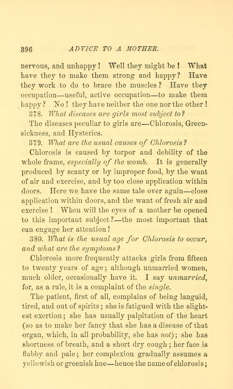 nervous, and unhappy ! Well they might be ! What have they to make them strong and happy? Have they work to do to brace the muscles ? Have they occupation—useful, active occupation—to make them happy ? No ! they have neither the one nor the other ! 378. What diseases are girls most subject to? The diseases peculiar to girls are—Chlorosis, Green- sickness, and Hysterics. 379. What are the usual causes of Chlorosis ? Chlorosis is caused by torpor and debility of the whole frame, especially of the womb. It is generally produced by scanty or by improper food, by the want of air and exercise, and by too close application within doors. Here we have the same tale over again—close application within doors, and the want of fresh air and exercise ! When will the eyes of a mother be opened to this important subject?—the most important that can engage her attention ! 380. What is the usual age for Chlorosis to occur, and what are the symptoms f Chlorosis more frequently attacks girls from fifteen to twenty years of age; although unmarried women, much older, occasionally have it. I say unmarried, for, as a rule, it is a complaint of the single. The patient, first of all, complains of being languid, tired, and out of spirits; she is fatigued with the slight- est exertion; she has usually palpitation of the heart (so as to make her fancy that she has a disease of that organ, which, in all probability, she has not); she has shortness of breath, and a short dry cough ; her face is flabby and pale; her complexion gradually assumes a yellowish or greenish hue—hence the name of chlorosis;