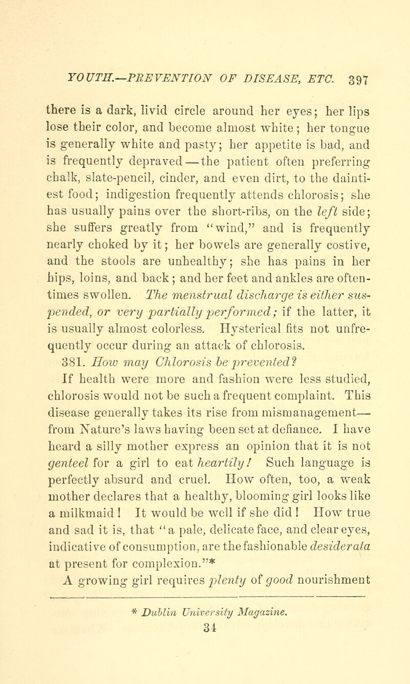 there is a dark, livid circle around her eyes; her lips lose their color, and become almost white; her tongue is generally white and pasty; her appetite is bad, and is frequently depraved—the patient often preferring chalk, slate-pencil, cinder, and even dirt, to the dainti- est food; indigestion frequently attends chlorosis; she has usually pains over the short-ribs, on the left side; she suffers greatly from wind, and is frequently nearly choked by it; her bowels are generally costive, and the stools are unhealthy; she has pains in her hips, loins, and back; and her feet and ankles are often- times swollen. The menstrual discharge is either sus- pended, or very partially performed; if the latter, it is usually almost colorless. Hysterical fits not unfre- quently occur during an attack of chlorosis. 381. How may Chlorosis be prevented? If health were more and fashion were less studied, chlorosis would not be such a frequent complaint. This disease generally takes its rise from mismanagement— from Nature's laws having been set at defiance. I have heard a silly mother express an opinion that it is not genteel for a girl to eat heartily / Such language is perfectly absurd and cruel. How often, too, a weak mother declares that a healthy, blooming girl looks like a milkmaid ! It would be well if she did ! How true and sad it is, that a pale, delicate face, and clear eyes, indicative of consumption, are the fashionable desiderata at present for complexion.* A growing girl requires plenty of good nourishment * Dublin University Magazine. 34