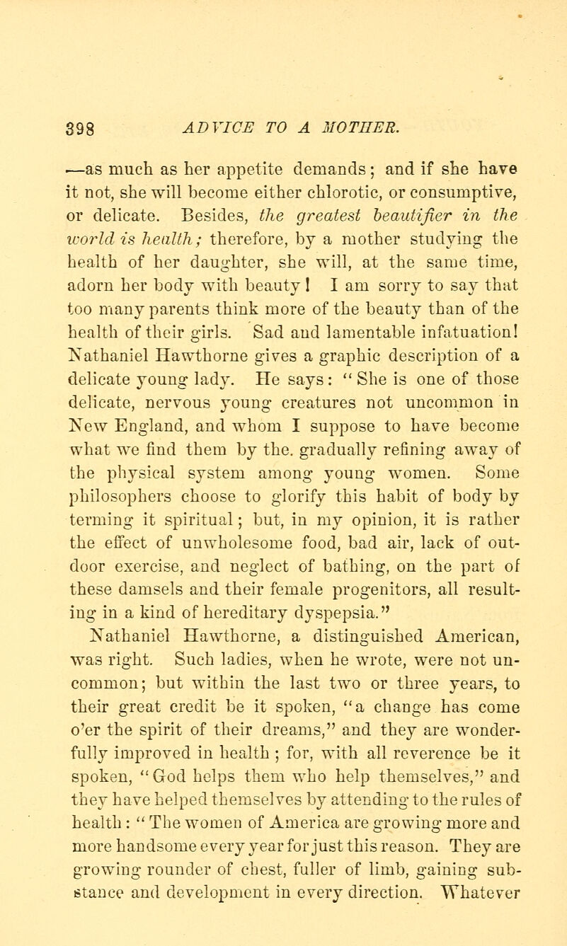 •—as much as her appetite demands; and if she have it not, she will become either chlorotic, or consumptive, or delicate. Besides, the greatest beautifier in the world is health; therefore, by a mother studying the health of her daughter, she will, at the same time, adorn her body with beauty ! I am sorry to say that too many parents think more of the beauty than of the health of their girls. Sad and lamentable infatuation! Nathaniel Hawthorne gives a graphic description of a delicate young lady. He says:  She is one of those delicate, nervous young creatures not uncommon in New England, and whom I suppose to have become what we find them by the. gradually refining away of the physical system among young women. Some philosophers choose to glorify this habit of body by terming it spiritual; but, in my opinion, it is rather the effect of unwholesome food, bad air, lack of out- door exercise, and neglect of bathing, on the part of these damsels and their female progenitors, all result- ing in a kind of hereditary dyspepsia. Nathaniel Hawthorne, a distinguished American, was right. Such ladies, when he wrote, were not un- common; but within the last two or three years, to their great credit be it spoken, a change has come o'er the spirit of their dreams, and they are wonder- fully improved in health ; for, with all reverence be it spoken, God helps them who help themselves, and they have helped themselves by attending to the rules of health :  The women of America are growing more and more handsome every year for just this reason. They are growing rounder of chest, fuller of limb, gaining sub- stance and development in every direction. Whatever