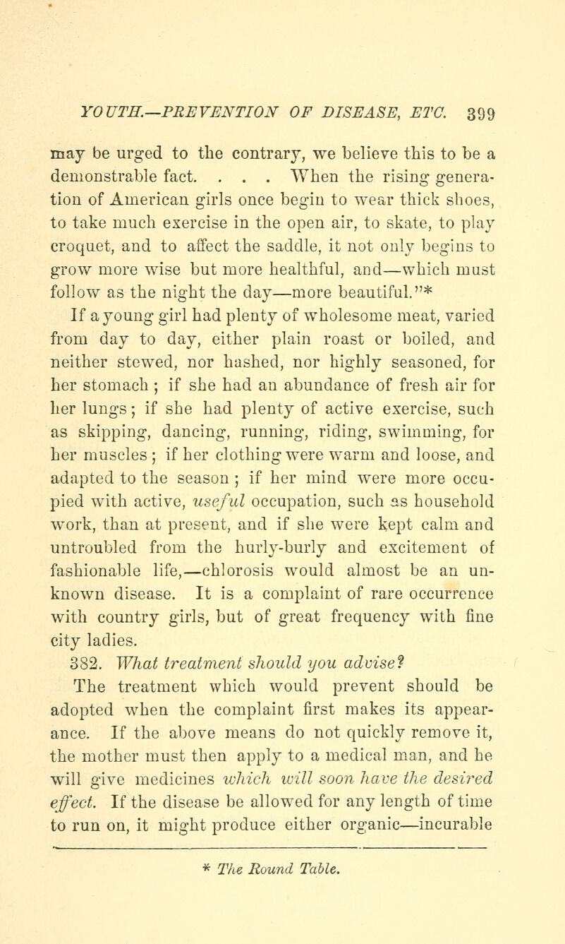 may be urged to the contrary, we believe this to be a demonstrable fact. . . . When the rising genera- tion of American girls once begin to wear thick shoes, to take much exercise in the open air, to skate, to play croquet, and to affect the saddle, it not only begins to grow more wise but more healthful, and—which mast follow as the night the day—more beautiful.* If a young girl had plenty of wholesome meat, varied from day to day, either plain roast or boiled, and neither stewed, nor hashed, nor highly seasoned, for her stomach ; if she had an abundance of fresh air for her lungs; if she had plenty of active exercise, such as skipping, dancing, running, riding, swimming, for her muscles ; if her clothing were warm and loose, and adapted to the season ; if her mind were more occu- pied with active, useful occupation, such as household work, than at present, and if she were kept calm and untroubled from the hurly-burly and excitement of fashionable life,—chlorosis would almost be an un- known disease. It is a complaint of rare occurrence with country girls, but of great frequency with fine city ladies. 382. What treatment should you advise? The treatment which would prevent should be adopted when the complaint first makes its appear- ance. If the above means do not quickly remove it, the mother must then apply to a medical man, and he will give medicines which will soon have the desired effect. If the disease be allowed for any length of time to run on, it might produce either organic—incurable * The Bound Table.
