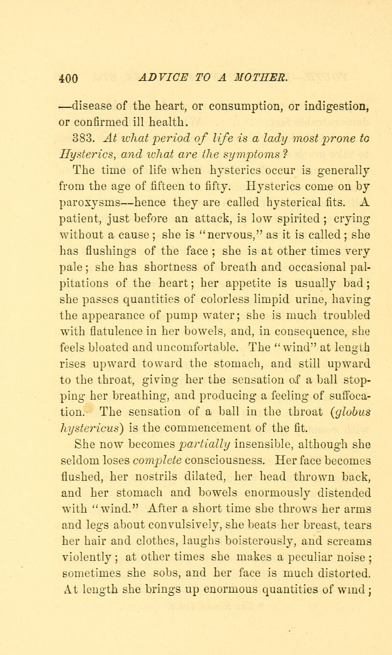 —disease of the heart, or consumption, or indigestion, or confirmed ill health. 383. At what period of life is a lady most prone to Hysterics, and what are the symptoms ? The time of life when hysterics occur is generally from the age of fifteen to fifty. Hysterics come on by paroxysms—hence they are called hysterical fits. A patient, just before an attack, is low spirited ; crying without a cause ; she is nervous, as it is called; she has flushings of the face ; she is at other times very pale; she has shortness of breath and occasional pal- pitations of the heart; her appetite is usually bad; she passes quantities of colorless limpid urine, having the appearance of pump water; she is much troubled with flatulence in her bowels, and, in consequence, she feels bloated and uncomfortable. The  wind at length rises upward toward the stomach, and still upward to the throat, giving her the sensation of a ball stop- ping her breathing, and producing a feeling of suffoca- tion. The sensation of a ball in the throat (globus hystericus) is the commencement of the fit. She now becomes partially insensible, although she seldom loses complete consciousness. Her face becomes flushed, her nostrils dilated, her head thrown back, and her stomach and bowels enormously distended with wind. After a short time she throws her arms and legs about convulsively, she beats her breast, tears her hair and clothes, laughs boisterously, and screams violently ; at other times she makes a peculiar noise ; sometimes she sobs, and her face is much distorted. At length she brings up enormous quantities of wind;