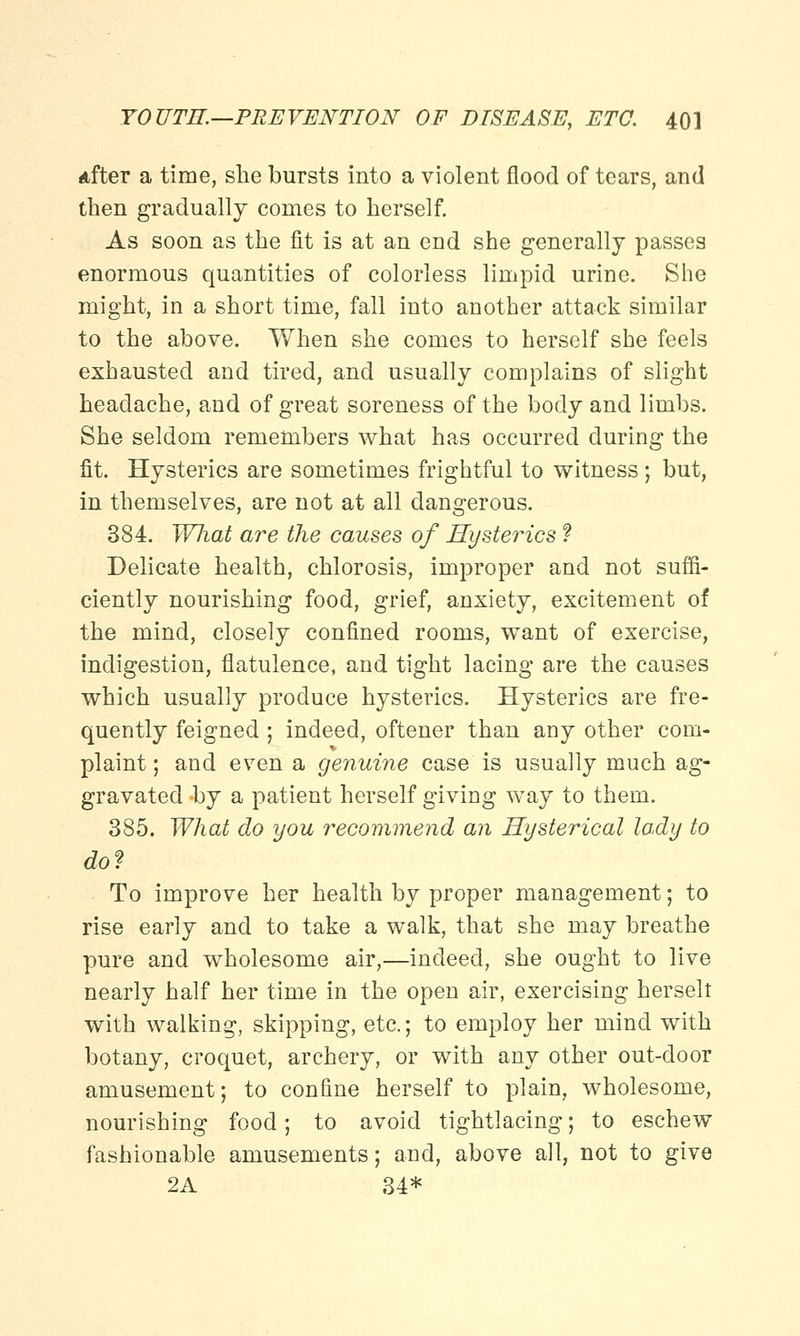 After a time, she bursts into a violent flood of tears, and then gradually conies to herself. As soon as the fit is at an end she generally passes enormous quantities of colorless limpid urine. She might, in a short time, fall into another attack similar to the above. When she comes to herself she feels exhausted and tired, and usually complains of slight headache, and of great soreness of the body and limbs. She seldom remembers what has occurred during the fit. Hysterics are sometimes frightful to witness ; but, in themselves, are not at all dangerous. 384. WJiat are the causes of Hysterics ? Delicate health, chlorosis, improper and not suffi- ciently nourishing food, grief, anxiety, excitement of the mind, closely confined rooms, want of exercise, indigestion, flatulence, and tight lacing are the causes which usually produce hysterics. Hysterics are fre- quently feigned ; indeed, oftener than any other com- plaint; and even a genuine case is usually much ag- gravated hy a patient herself giving way to them. 385. What do you recommend an Hysterical lady to do? To improve her health by proper management; to rise early and to take a walk, that she may breathe pure and wholesome air,—indeed, she ought to live nearly half her time in the open air, exercising herselt with walking, skipping, etc.; to employ her mind with botany, croquet, archery, or with any other out-door amusement; to confine herself to plain, wholesome, nourishing food; to avoid tightlacing; to eschew fashionable amusements; and, above all, not to give 2A 34*