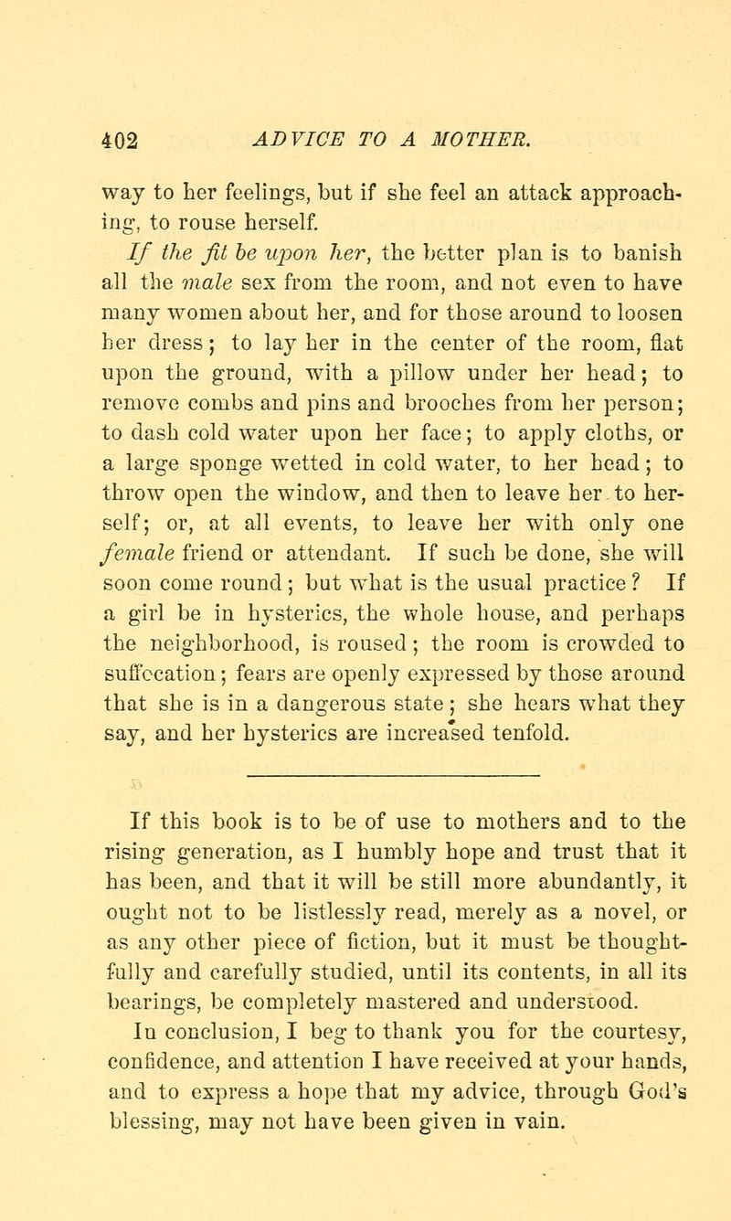 way to her feelings, but if she feel an attack approach- ing, to rouse herself. If the fit be upon her, the better plan is to banish all the male sex from the room, and not even to have many women about her, and for those around to loosen her dress; to lay her in the center of the room, flat upon the ground, with a pillow under her head; to remove combs and pins and brooches from her person; to dash cold water upon her face; to apply cloths, or a large sponge wetted in cold water, to her head; to throw open the window, and then to leave her.to her- self; or, at all events, to leave her with only one female friend or attendant. If such be done, she will soon come round; but wThat is the usual practice ? If a girl be in hysterics, the whole house, and perhaps the neighborhood, is roused; the room is crowded to suffocation; fears are openly expressed by those around that she is in a dangerous state; she hears what they say, and her hysterics are increased tenfold. If this book is to be of use to mothers and to the rising generation, as I humbly hope and trust that it has been, and that it will be still more abundantly, it ought not to be listlessly read, merely as a novel, or as any other piece of fiction, but it must be thought- fully and carefully studied, until its contents, in all its bearings, be completely mastered and understood. In conclusion, I beg to thank you for the courtesy, confidence, and attention I have received at your hands, and to express a hope that my advice, through God's blessing, may not have been given in vain.