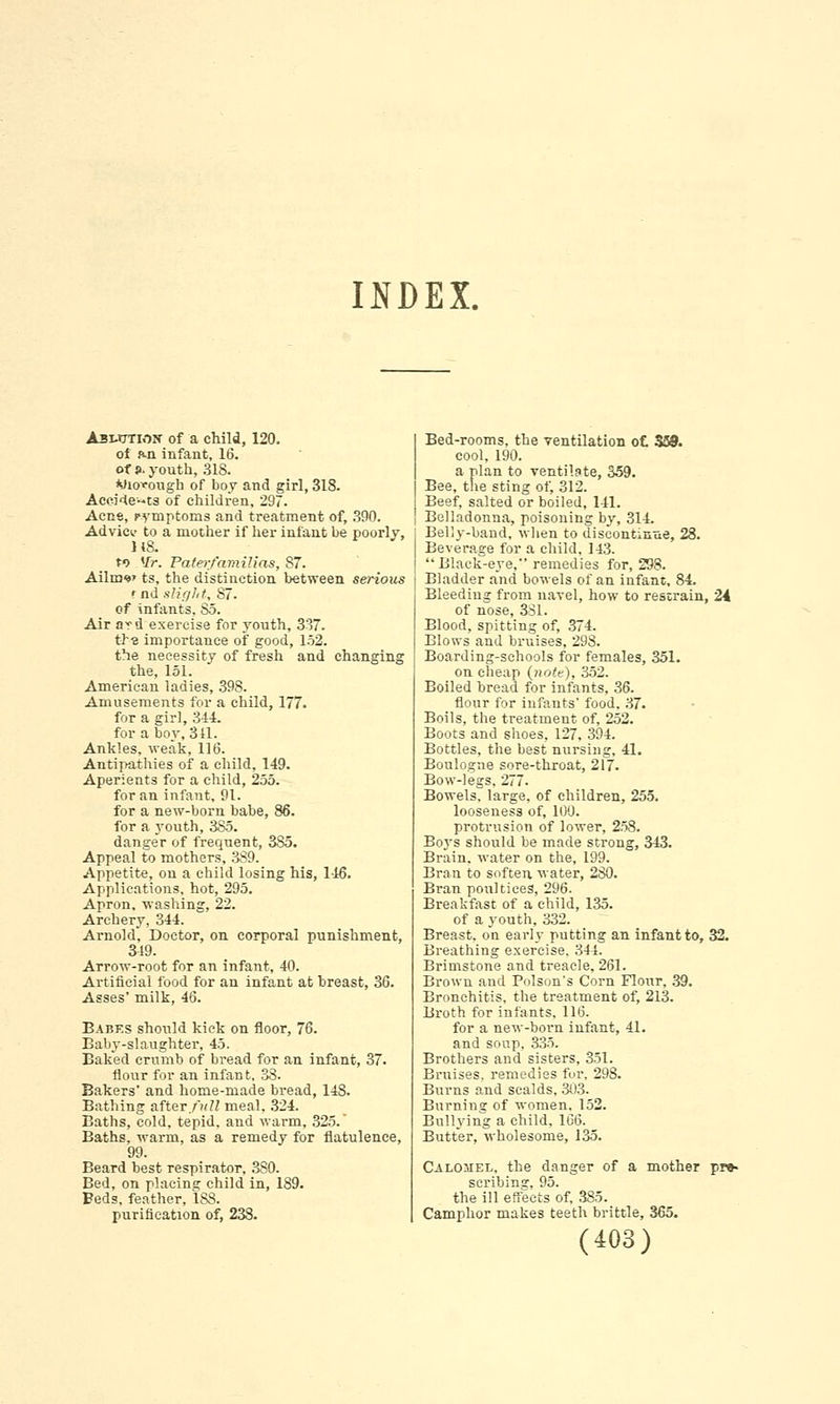 INDEX. Asmxtion of a child, 120. of hi infant, 16. of j>. youth, 318. Wiofough of boy and girl, 318. Acei4e--ts of children, 297. Acne, cymptoms and treatment of, 390. Advicv to a mother if her infant be poorlv, H8. f> Mr. Paterfamilias, 87. Ailnw ts, the distinction between serious t nd slight, 87. of infants, So. Air ard exercise for youth, 337. th-E importance of good, 152. the necessity of fresh and changing the, 151. American ladies, 39S. Amusements for a child, 177. for a girl, 344. for a boy, 311. Ankles, weak, 116. Antipathies of a child, 149. Aperients for a child, 255. for an infant, 91. for a new-born babe, 86. for a youth, 385. danger of frequent, 385. Appeal to mothers, 389. Appetite, on a child losing his, 146. Applications, hot, 295. Apron, washing, 22. Archery, 344. Arnold, Doctor, on corporal punishment, 349. Arrow-root for an infant, 40. Artificial food for an infant at breast, 36. Asses' milk, 46. Babes should kick on floor, 76. Baby-slaughter, 45. Baked crumb of bread for an infant, 37. flour for an infan t, 38. Bakers' and home-made bread, 148. Bathing after full meal, 324. Eaths, cold, tepid, and warm, 325. Baths, warm, as a remedy for flatulence, 99. Beard best respirator, 380. Bed, on placing child in, 189. Beds, feather, 188. purification of, 238. Bed-rooms, the ventilation o£ 559. cool, 190. a plan to ventilate, 359. Bee, the sting of, 312. Beef, salted or boiled, 141. Belladonna, poisoning by, 314. Belly-band, when to discontinue, 28. Beverage for a child, 143. Black-eye, remedies for, 298. Bladder and bowels of an infant, 84. Bleeding from navel, how to restrain, 24 of nose, 381. Blood, spitting of, 374. Blows and bruises, 298. Boarding-schools for females, 351. on cheap {note), 352. Boiled Dread for infants, 36. flour for infants' food. 37. Boils, the treatment of, 252. Boots and shoes, 127, 394. Bottles, the best nursing, 41. Boulogne sore-throat, 217. Bow-legs, 277- Bowels, large, of children, 255. looseness of, 100. protrusion of lower, 258. Boys should be made strong, 343. Brain, water on the, 199. Bran to soften water, 280. Bran poultices, 296. Breakfast of a child, 135. of a youth, 332. Breast, on early putting an infant to, 32. Breathing exercise. 344. Brimstone and treacle, 261. Brown and Poison's Corn Flour, 39. Bronchitis, the treatment of, 213. Broth for infants, 116. for a new-born infant, 41. and soup, 335. Brothers and sisters, 351. Bruises, remedies fur, 298. Burns and scalds, 303. Burning of women. 152. Bullying a child, 106. Butter, wholesome, 135. Calomel, the danger of a mother pr»- scribing, 95. the ill effects of. 385. Camphor makes teeth brittle, 365.