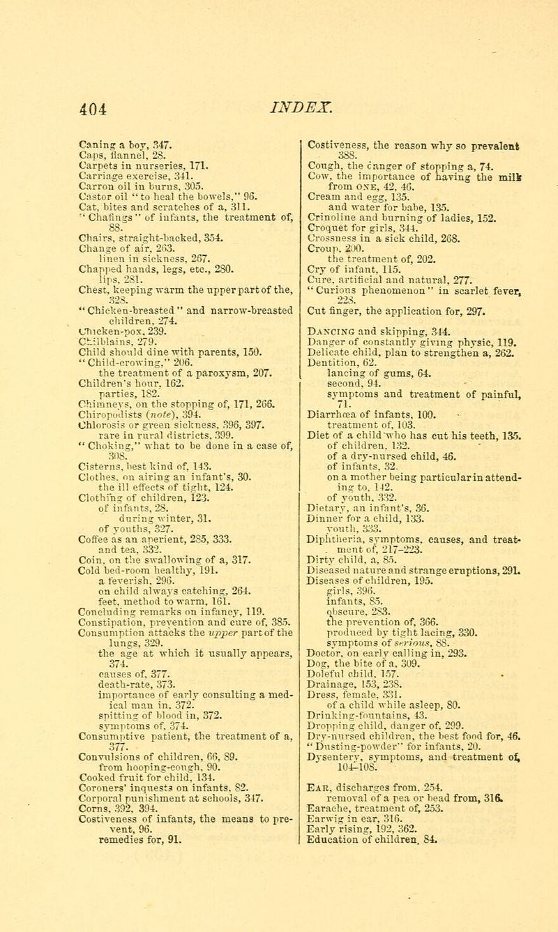 Caning a boy, 347. Caps, flannel, 28. Carpets in nurseries, 171. Carriage exercise, 341. Carron oil in burns, 305. Castor oil to heal the bowels, 96. Cat, bites and scratches of a, 311. Chafings of infants, the treatment of, 88. Chairs, straight-backed, 354. Change of air, 263. linen in sickness, 267. Chapped hands, legs, etc., 2S0. lips, 281. Chest, keeping warm the upper part of the, 323. Chicken-breasted and narrow-breasted children, 274. Chicken-pox. 239. Chilblains, 279. Child should dine with parents, 150. Child-crowing, 206. the treatment of a paroxysm, 207. Children's hour. 162. parties, 1S2. Chimneys, on the stopping of, 171, 266. Chiropodists (note), 394. Chlorosis or green sickness. 396, 397. rare in rural districts, 399. Choking, what to be done in a case of, 30S. Cisterns, liest kind of, 143. Clothes, on airing an infant's, 30. the ill eftects^of tight, 124. Clothing of children, 123. of infants, 28. during winter, 31. of Youths, 327. Coffee as an aperient, 2S5, 333. and tea, 332. Coin, on the swallowing of a, 317. Cold bed-room healthy, 191. a feverish. 296. on child alwa3rs catching, 264. feet, method to warm, 161. Concluding remarks on infancy, 119. Constipation, prevention and cure of, 385. Consumption attacks the upper part of the lungs, 329. the age at which it usually appears, 374. causes of. 377. death-rate, 373. importance of early consulting a med- ical man in. 372. spitting of blood in, 372. symptoms of. 374. Consumptive patient, the treatment of a, 377. Convulsions of children, 66, S9. from hoopinsr-eoush, 90. Cooked fruit for child, 134. Coroners' inquests on infants. S2. Corporal punishment at schools, 347. Corns. 392. 394. Costiveness of infants, the means to pre- vent, 96. remedies for, 91. Costiveness, the reason why so prevalent Cough, the c anger of stopping a, 74. Cow, the importance of having the milk from oxe, 42, 46. Cream and egg, 135. aud water for babe, 135. Crinoline and burning of ladies, 152. Croquet for girls, 344. Crossness in a sick child, 268. Croup. 200. the treatment of, 202. Cry of infant. 115. Cure, artificial and natural, 277. Curious phenomenon in scarlet fever, Cut finger, the application for, 297. Dancing and skipping, 344. Danger of constantly giving physic, 119. Delicate child, plan to strengthen a, 262. Dentition, 62. lancing of gums, 64. second, 94. symptoms and treatment of painful, Diarrhoea of infants, 100. treatment of, 103. Diet of a childwho has cut his teeth, 13-5. of children. 132. of a drv-nursed child, 46. of infants, 32. on a mother being particular in attend- ing to, 142. of youth. 332. Dietary, an infant's, 36. Dinner for a child, 133. youth, 333. Diphtheria, svmptoms. causes, and treat* . ment of, 217-223. Dirty child, a, 85. Diseased nature and strange eruptions, 29L Diseases of children, 195. girls, 396. infants, 85. ohscure. 283. the prevention of, 366. produced by tight lacing, 330. symptoms of s^-ious, SS. Doctor, on earlv calling in, 293. Do<r, the bite of a, 309. Doleful child. 157. Drainage, 153, 23S. Dress, female. 331. of a child while asleep, SO. Drinkinsr-fountains, 43. Dropping child, danger of, 299. Dry-nursed children, the best food for, 46. Dusting-powder for infants, 20. Dysenterv. symptoms, and treatment of, 104^10S. Ear, discharges from. 254. removal of a pea or head from, 316. Earache, treatment of, 253. Earwig in ear, 316. Early rising, 192, 362. Education of children 84.