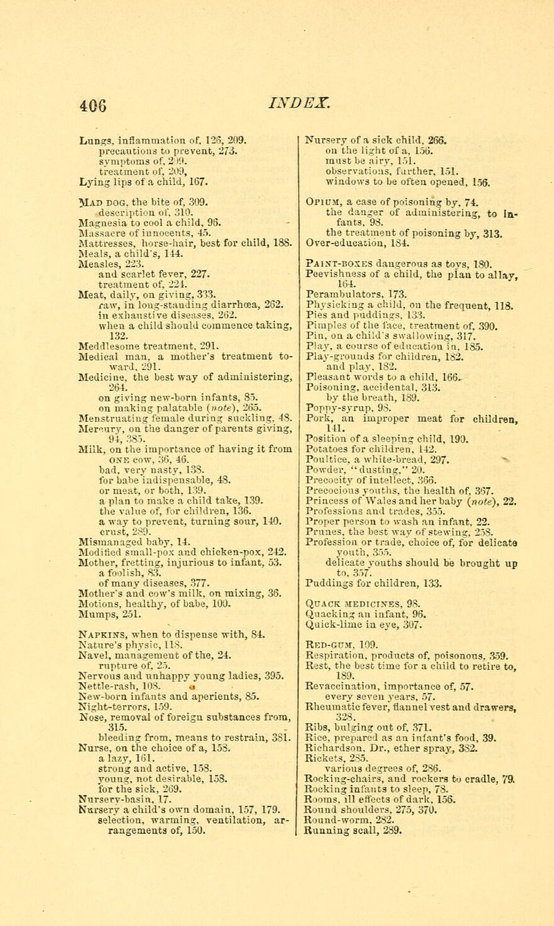 Lungs, inflammation of. 126, 209. precautions to prevent, 273. symptoms of, 209. treatment of, 209, Lying lips of a child, 167. Mad dog, the bite of, 309. description of, 310. Magnesia to cool a child. 96. Massacre of innocents, 45. Mattresses, horse-hair, best for child, 188. Meals, a child's, 144. Measles, 223. and scarlet fever, 227. treatment of, 221. Meat, daily, on giving, 333. raw, in long-standing diarrhoea, 262. in exhaustive diseases, 262. when a child should commence taking, 132. Meddlesome treatment, 291. Medical man, a mother's treatment to- ward. 291. Medicine, the best way of administering, 264. on giving new-born infants, 85. on making palatable (note), 265. Menstruating female during suckling, 43. Mercury, on the danger of parents giving, 94, 385. Milk, on the importance of having it from one cow, 36, 46. bad, very nasty, 138. for babe indispensable, 48. or meat, or both, 139. a plan to make a child take, 139. the value of, for children, 136. a way to prevent, turning sour, 140. crust, 289. Mismanaged baby, 14. Modified small-pox and chicken-pox, 242. Mother, fretting, injurious to infant, 53. a foolish, 83. of many diseases, 377. Mother's and cow's milk, on mixing, 36. Motions, healthy, of babe, 100. Mumps, 251. Napkins, when to dispense with, 84. Nature's physic, 118. Navel, management of the, 24. rupture of, 25. Nervous and unhappy young ladies, 395. Nettle-rash, 108. • New-born infants and aperients, 85. Night-terrors, 159. Nose, removal of foreign substances from, 315. bleeding from, means to restrain, 381. Nurse, on the choice of a, 153. a lazy, 161. strong and active, 158. young, not desirable, 158. for the sick, 269. Nursery-basin, 17. Nursery a child's own domain, 157, 179. selection, warming, ventilation, ar- rangements of, 150. Nursery of a sick child, 266. on the light of a, 156. must be airy, 151. observations, further, 151. windows to be often opened, 156. Opium, a case of poisoning by, 74. the danger of administering, to In- fants, 93. the treatment of poisoning by, 313. Over-educasion, 134. Paint-boxes dangerous as toys, 130. Peevishness of a child, the plan to allay. 164. J' Perambulators, 173. Physicking a child, on the frequent, 118. Pies and puddings. 133. Pimples of the face, treatment of, 390. Pin, on a child's swallowing, 317. Play, a course of education in, 185. Play-grounds for children, 132. and play, 182. Pleasant words to a child, 166. Poisoning, accidental, 313. by the breath, 189. Poppy-syrup, 93. Pork, an improper meat for children. 141. Position of a sleeping child, 190. Potatoes for children, 142. Poultice, a white-bread, 297. Powder, dusting, 20. Precocity of intellect, 365. Precocious youths, the health of. 367. Princess of Wales and her baby (note), 22. Professions and trades, 355. Proper person to wash an infant, 22. Prunes, the best way of stewing, 258. Profession or trade, choice of, for delicat9 youth, 355. delicate youths should be brought up to, 357. Puddings for children, 133. Quack medicines, 93. Quacking an infant, 96. Quick-lime in eye, 307. Red-gum, 109. Respiration, products of, poisonous, 359. Rest, the best time for a child to retire to, 189. Revaccination, importance of, 57. every seven years, 57. Rheumatic fever, flannel vest and drawers. 328. Ribs, bulging out of, 371. Rice, prepared as an infant's food, 39. Richardson, Dr., ether spray, 332. Rickets, 235. various degrees of, 286. Rocking-chairs, and rockers to cradle, 79. Rocking infants to sleep, 78. Rooms, ill effects of dark, 156. Round shoulders, 275, 370. Round-worm, 232. Running scall, 239.