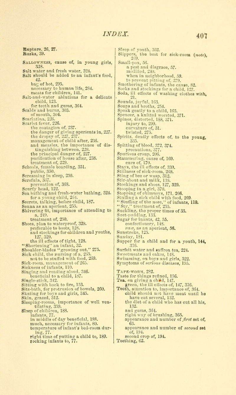 Rnpture, 26, 27- Rusks, 39. Sallowness, cause of, iu young girls, 833. Salt water and fresh water, 324. Salt should be added to an infant's food, 42. bag of hot, 295. necessary to human life, 284. meats for children, 141. Salt-and-water ablutions for a delicate child, 123. for teeth and gums, 364. Scalds and burns, 303. of mouth, 304. Scarlatina, 226. Scarlet fever. 226. the contagion of. 237. the danger of giving aperients in, 227- the dropsy of, 227. 237. management of child after, 236. and measles, the importance of dis- tinguishing between, 229. the principal danger of, 227. purification of house after, 238. treatment of, 229. Schools, female boarding, 351. public, 350. Screaming in sleep, 250. Scrofula, 367. prevention of, 36S. Scurfy head, 122. Sea bathing and fresh-water bathing, 324. for a young child, 261. Secrets, talking, before child, 187. Senna as an aperient, 255. Shivering fit, importance of attending to a, 249. treatment of, 250. Shoes, plan to waterproof, 329. preferable to boots, 128. and stockings for children and youths, 127, 329. the ill effects of tight, 128. Shortening an infant, 32. Shoulder-blades growing out. 275. Sick child, the nursing of a, 265. not to be stuffed with food, 269. Sick-room, management of 265. Sickness of infants, 110. Singing and reading aloud, 346. beneficial to a child, 1S7. Single-stisk, 342. Sitting with back to fire, 153. Sitz-bath, for protrusion of bowels, 260. Skating for boys and girls, 345. Skin, grazed, 312. Sleeping-rooms, importance of well ven- tilating, 359. Slsep of children, 183. infants, 77. in middle of day beneficial, 183. much, necessary for infants, 80. temperature of infant's bed-room dur- ing, 77. right time of putting a child to, 189. I ocking infants to, 77. I Sleep of youth. 'MV1. I Slipper.-!,* the best for sick-room (note) 269. V * Small-pox, 56. a pest and disgrace, 57. modified, 240. when in neighborhood. 59. to prevent pitting of, 279. Smothering of infants, the cause, 82. Socks and stockings for a child. 127. Soda, ill effects of washing clothes with. 21. Sounds, joyful. 163. Soups and'broths, 254. Speak gently to a child, 165. Spencer, a knitted worsted, 371. Spines, distorted, 1S8, 371. injury to, 299. curvature of, 31. twisted, 275. Spirits, deadly effects of, to the young, 335. Spitting of blood. 372, 374. precautions, 377. Spurious croup, 206. Stammering, cause of, 169. cure of, 170. Stays, the ill effects of, 330. Stillness of sick-room, 269. Sting of bee or wasp, 312. Stir-about and milk, 136. Stockings and shoes. 127, 329. Stooping in a girl, 370. Stopping of chimneys, 171, 266. Stuffing a sick child with food, 269-  Stuffing of the nose, of infants, 110.  Sty, treatment of, 255. Sueklinar, the proper times of 35. Suet-pudding, 133. Sugar for inants, 42, 55. confectionery, 143. raw, as an aperient, 56. Sunstroke. 125. Sunday. 131. Supper for a child and for a youth, 144, 336. Surfeit water and saffron tea, 224. Sweetmeats aud cakes, 148. Swimming, on boys and girls, 322. Symptoms of serious diseases, 195. Tape-worm, 232. Taste for things refined, 156. Tea, on giving a chad. 147. green, the ill effects of, 147, 335. Teeth, attention to, importance of, 364. child should not have meat until he have cut several, 132. the diet of a child who has cut all his, 132. and gums, 364. right way of brushing, 365. appearance and number of first set of, 63. appearance and number of second sei of, 194. second crop of, 194. Teething, 62.