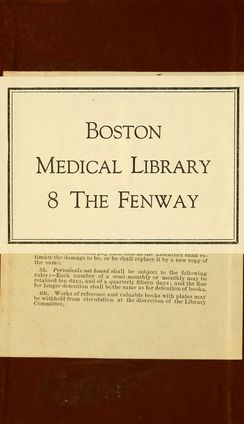 Boston Medical Library 8 The Fenway thTs?me? damage to be' or he sha11 repracelTbyl iewSp/of r^t-PFl:fC!'»/\0tb0Tl*h'dU- be sul,-'ect t0 the following ul> -Each number of a semimonthly or monthly may b% retained ten .lays, and of a quarterly fifteen days: and the fine for longer detention shall be the same as for detention of'books? i ,'»';■,. .Ar!'!'^ of re(eJ-ence and valuable books with plates may £e Withheld from circulation at the discretion of the Library