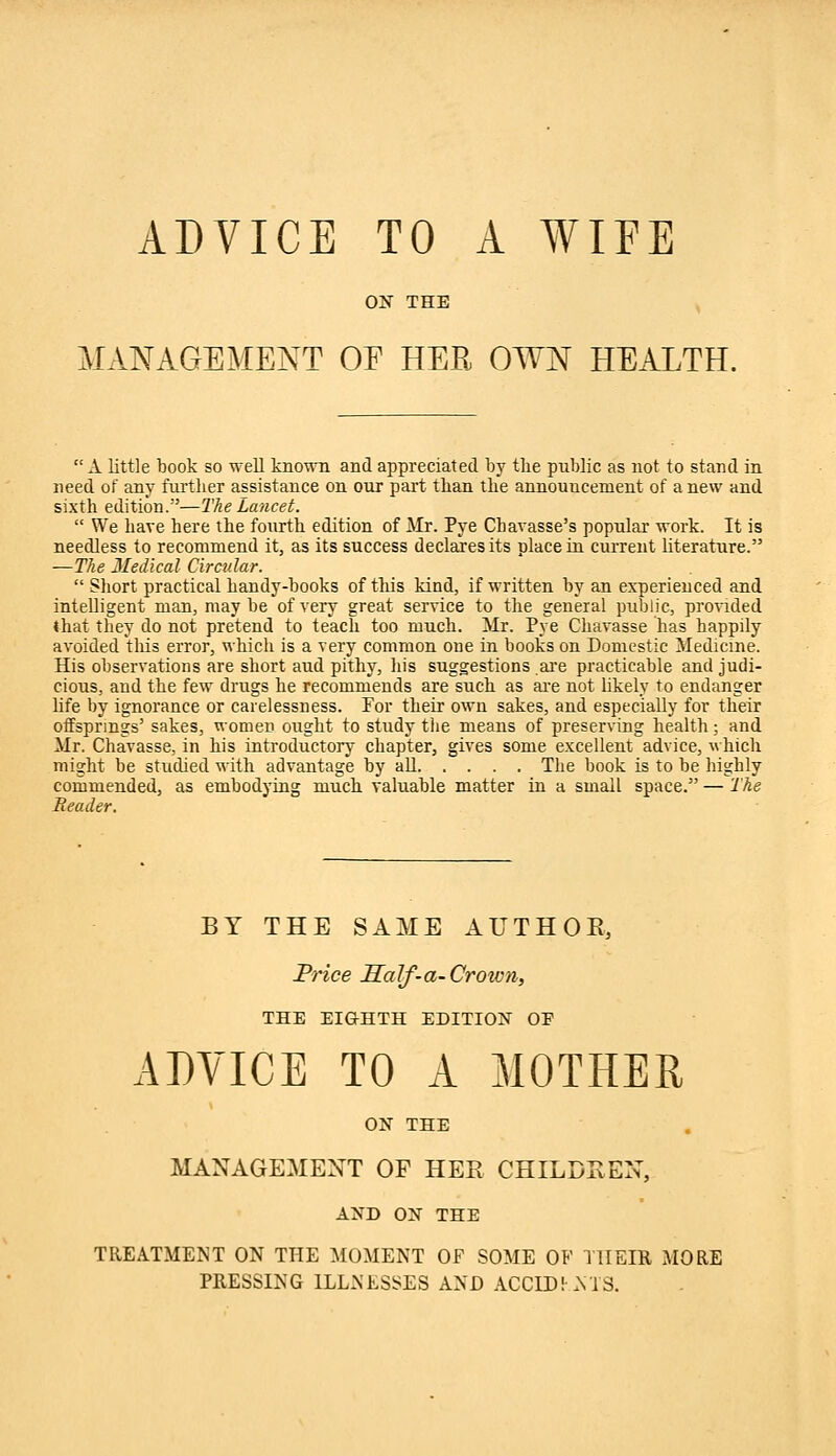 MANAGEMENT OF HER OWN HEALTH. A little book so well known and appreciated by the public as not to stand in need of any further assistance on our part than the announcement of a new and sixth edition.—The Lancet.  We have here the fourth edition of Mr. Pye Chavasse's popular work. It is needless to recommend it, as its success declares its dace in current literature. —The Medical Circular.  Short practical handy-books of tills kind, if written by an experienced and intelligent man, maybe of very great service to the general public, provided that they do not pretend to teach too much. Mr. Pye Chavasse has happily avoided this error, which is a very common one in books on Domestic Medicine. His observations are short aud pithy, his suggestions are practicable and judi- cious, and the few drugs he recommends are such as are not likely to endanger life by ignorance or carelessness. For their own sakes, and especially for their offsprings' sakes, women ought to study the means of preserving health; and Mr. Chavasse, in his introductory chapter, gives some excellent advice, which might be studied with advantage by all The book is to be highly commended, as embodying much valuable matter in a small space. — 'The Header. BY THE SAME AUTHOR, Price Half-a-Crotvn, THE EIGHTH EDITION OF ADVICE TO A MOTHER ON THE MANAGEMENT OF HER CHILDREN, AND ON THE TREATMENT ON THE MOMENT OF SOME OF THEIR MORE PRESSING ILLNESSES AND ACCIDi -NTS.