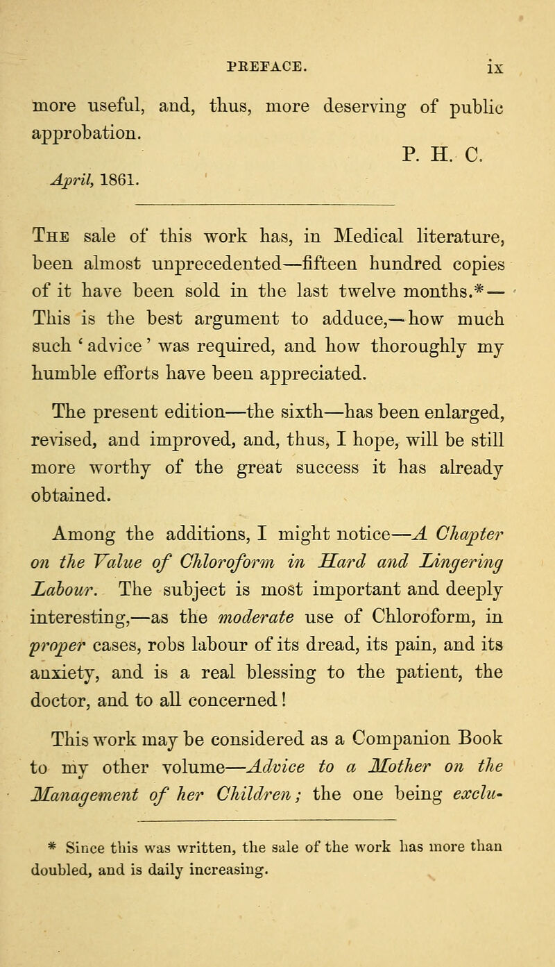 more useful, and, thus, more deserving of public approbation. P. H. C. April, 1861. The sale of this work has, in Medical literature, been almost unprecedented—fifteen hundred copies of it have been sold in the last twelve months.* — This is the best argument to adduce,—how much such 'advice' was required, and how thoroughly my humble efforts have been appreciated. The present edition—the sixth—has been enlarged, revised, and improved, and, thus, I hope, will be still more worthy of the great success it has already obtained. Among the additions, I might notice—A Chapter on the Value of Chloroform in Hard and Lingering Labour. The subject is most important and deeply interesting,—as the moderate use of Chloroform, in proper cases, robs labour of its dread, its pain, and its anxiety, and is a real blessing to the patient, the doctor, and to all concerned! This work may be considered as a Companion Book to my other volume—Advice to a Mother on the Management of her Children; the one being eccclu- * Since this was written, the sale of the work has more than douhled, and is daily increasing.
