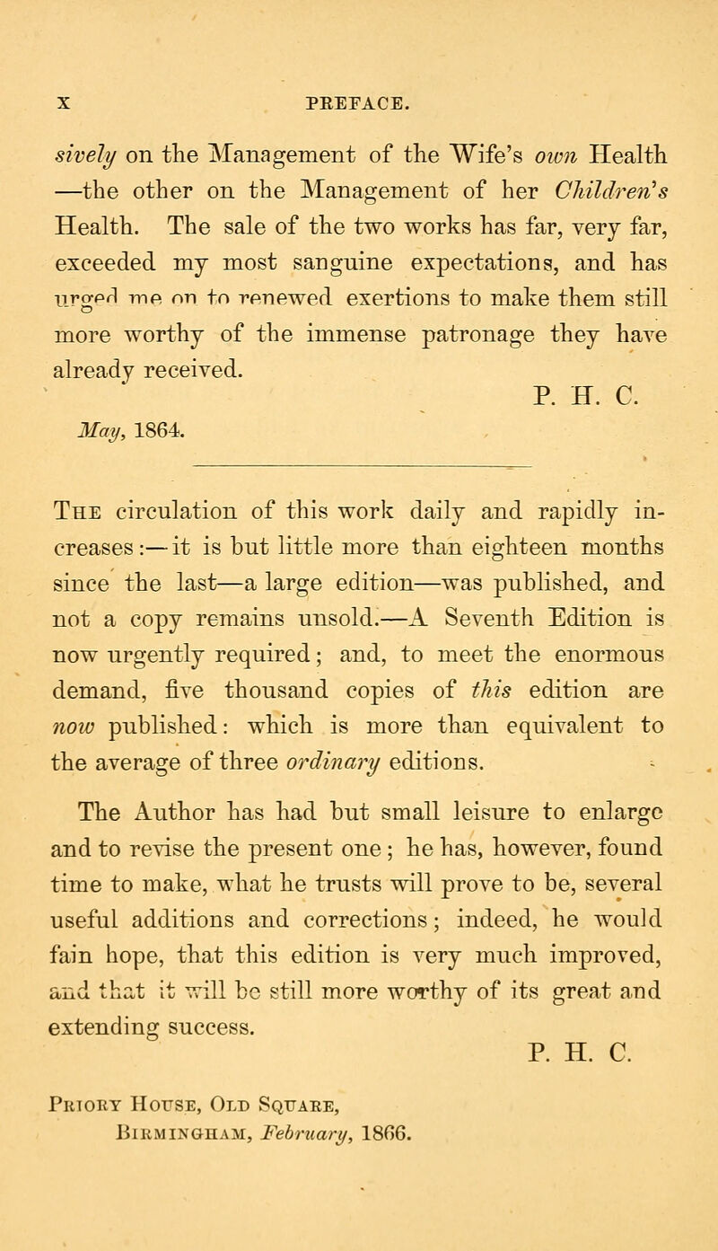 sively on the Management of the Wife's own Health —the other on the Management of her Children's Health. The sale of the two works has far, very far, exceeded my most sanguine expectations, and has nrcrpfl -me, on to renewed exertions to make them still more worthy of the immense patronage they have already received. P. H. C. May, 1864. The circulation of this work daily and rapidly in- creases :—it is but little more than eighteen months since the last—a large edition—was published, and not a copy remains unsold.—A Seventh Edition is now urgently required; and, to meet the enormous demand, five thousand copies of this edition are now published: which is more than equivalent to the average of three ordinary editions. The Author has had but small leisure to enlarge and to revise the present one; he has, however, found time to make, what he trusts will prove to be, several useful additions and corrections; indeed, he would fain hope, that this edition is very much improved, and that it will be still more worthy of its great and extending success. P. H. C. Prtory House, Old Square, Birmingham, February, 1806.