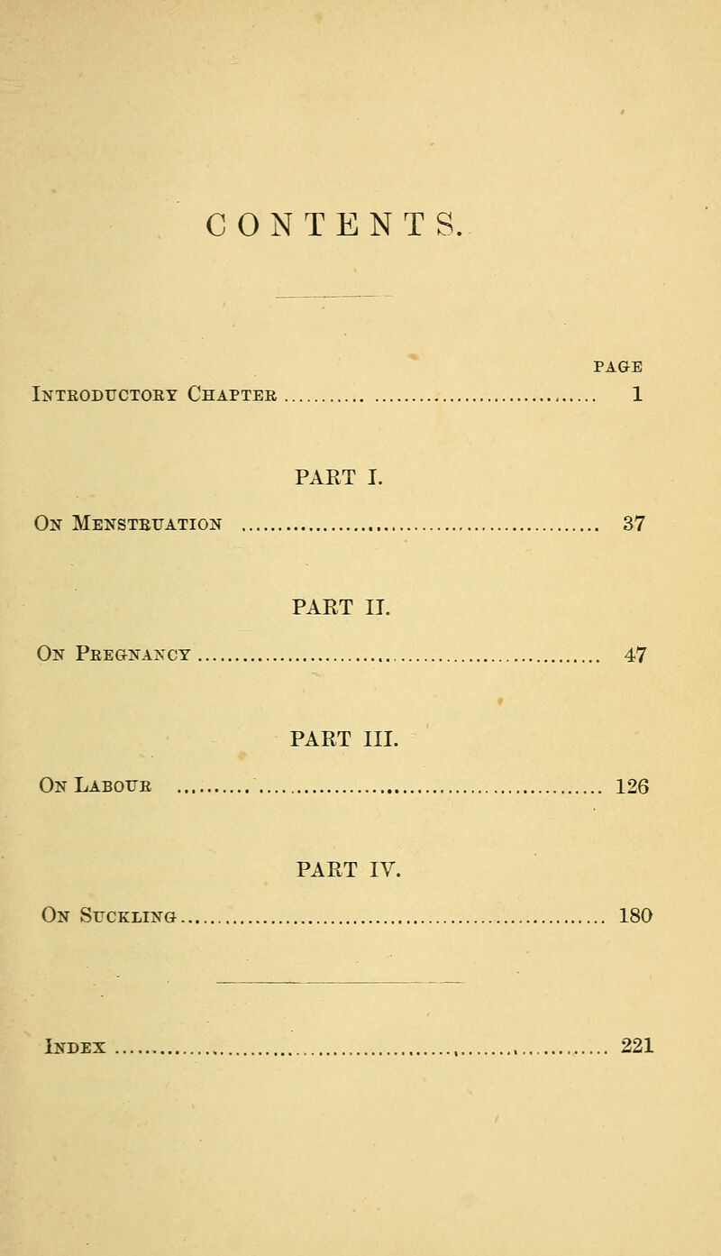 CONTENTS. PAGE Inteoductoey Chaptee 1 PART I. On Menstettation 37 PART II. On Peegnancy 47 PART III. OnLabotte 126 PART IV. On Suckling 180 Index , 221