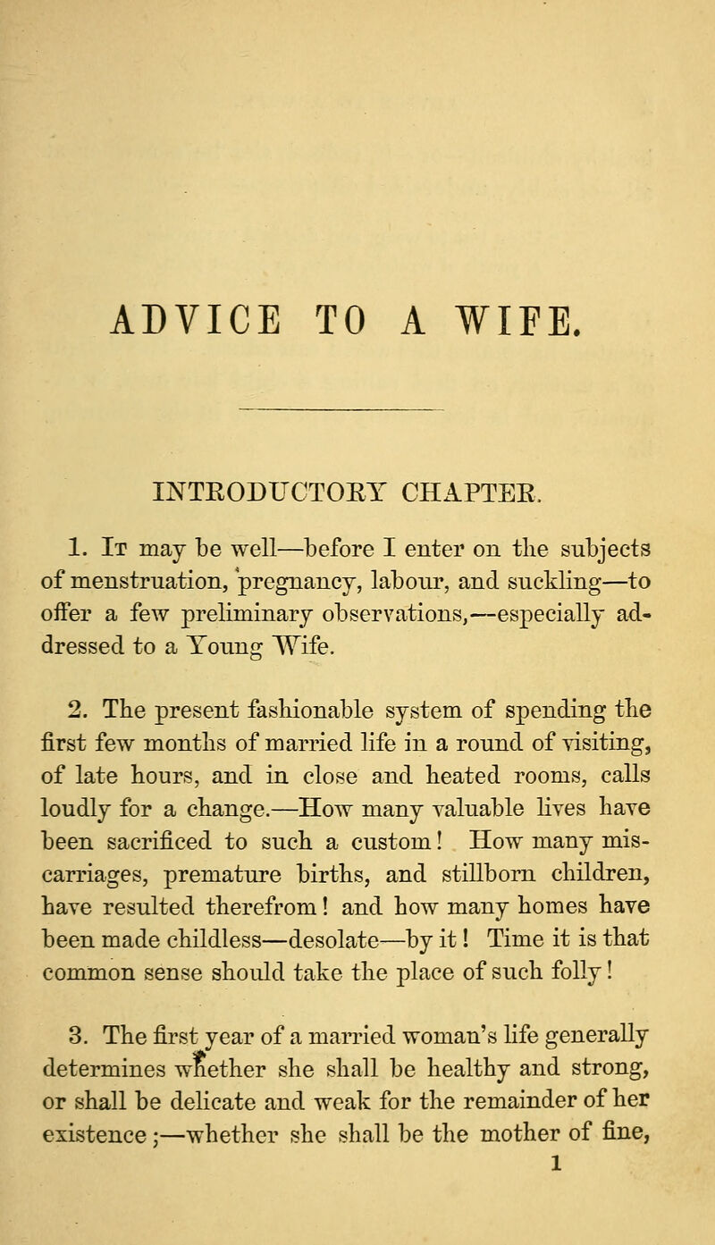 ADVICE TO A WIFE. INTRODUCTORY CHAPTER, 1. It may be well—before I enter on the subjects of menstruation, pregnancy, labour, and suckling—to offer a few preliminary observations,—especially ad- dressed to a Young Wife. 2. The present fashionable system of spending the first few months of married life in a round of visiting, of late hours, and in close and heated rooms, calls loudly for a change.—How many valuable lives have been sacrificed to such a custom! How many mis- carriages, premature births, and stillborn children, have resulted therefrom! and how many homes have been made childless—desolate—by it! Time it is that common sense should take the place of such folly! 3. The first year of a married woman's life generally determines whether she shall be healthy and strong, or shall be delicate and weak for the remainder of her existence;—whether she shall be the mother of fine,