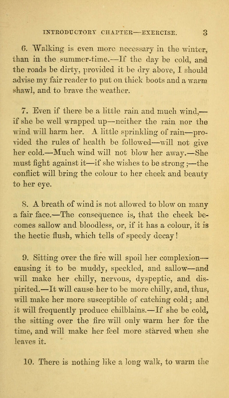 6. Walking is even more necessary in the winter, than in the.summer-time.—If the day be cold, and the roads be dirty, provided it be dry above, I should advise my fair reader to put on thick boots and a warm shawl, and to brave the weather. 7. Even if there be a little rain and much wind,— if she be well wrapped up—neither the rain nor the wind will barm her. A little sprinkling of rain—pro- vided the rules of health be followed—will not give her cold.—Much wind will not blow her away.—She must fight against it—if she wishes to be strong;—the conflict will bring the colour to her cheek and beauty to her eye. 8. A breath of wind is not allowed to blow on many a fair face.—The consequence is, that the cheek be- comes sallow and bloodless, or, if it has a colour, it is the hectic flush, which tells of speedy decay! 9. Sitting over the fire will spoil her complexion— causing it to be muddy, speckled, and sallow—and will make her chilly, nervous, dyspeptic, and dis- pirited.—It will cause her to be more chilly, and, thus, will make her more susceptible of catching cold; and it will frequently produce chilblains.—If she be cold, the sitting over the fire will only warm her for the time, and will make her feel more starved when she leaves it. 10. There is nothing like a long walk, to warm the