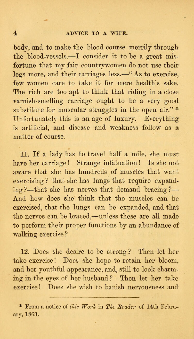 body, and to make the blood course merrily through the blood-vessels.—I consider it to be a great mis- fortune that my fair countrywomen do not use their legs more, and their carriages less.— As to exercise, few women care to take it for mere health's sake. The rich are too apt to think that riding in a close varnish-smelling carriage ought to be a very good substitute for muscular struggles in the open air. * Unfortunately this is an age of luxury. Everything is artificial, and disease and weakness follow as a matter of course. 11. If a lady has to travel half a mile, she must have her carriage! Strange infatuation! Is she not aware that she has hundreds of muscles that want exercising? that she has lungs that require expand- ing ?—that she has nerves that demand bracing ?— And how does she think that the muscles can be exercised, that the lungs can be expanded, and that the nerves can be braced,—unless these are all made to perform their proper functions by an abundance of walking exercise ? 12. Does she desire to be strong ? Then let her take exercise! Does she hope to retain her bloom, and her youthful appearance, and, still to look charm- ing in the eyes of her husband ? Then let her take exercise! Does she wish to banish nervousness and * From a notice oftl/is Work in The Header of 14th Febru- ary, 1863.