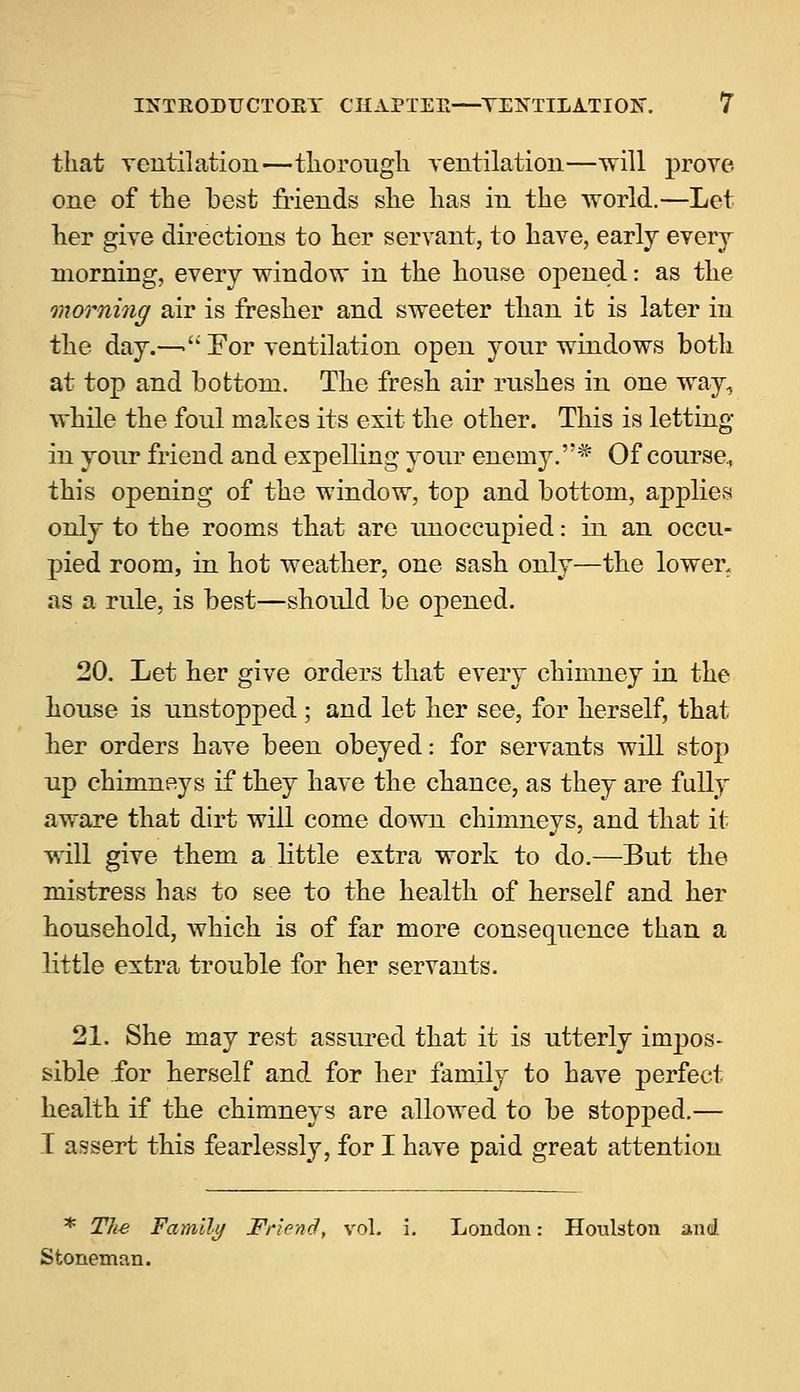 that ventilation—thorough ventilation—will prove one of the best friends she has in the world.—Let her give directions to her servant, to have, early every morning, every window in the house opened: as the morning air is fresher and sweeter than it is later in the day.—'' For ventilation open your windows both at top and bottom. The fresh air rushes in one way, while the foul makes its exit the other. This is letting in your friend and expelling your enemy.* Of course, this openiDg of the window, top and bottom, applies only to the rooms that are unoccupied: in an occu- pied room, in hot weather, one sash only—the lower, as a rule, is best—should be opened. 20. Let her give orders that every chimney in the house is unstopped ; and let her see, for herself, that her orders have been obeyed: for servants will stop up chimneys if they have the chance, as they are fully aware that dirt will come down chimneys, and that it will give them a little extra work to do.—But the mistress has to see to the health of herself and her household, which is of far more consequence than a little extra trouble for her servants. 21. She may rest assured that it is utterly impos- sible for herself and for her family to have perfect health if the chimneys are allowed to be stopped.— I assert this fearlessly, for I have paid great attention * The Family Friend, vol. i. London: Houlston and. Stoneman.
