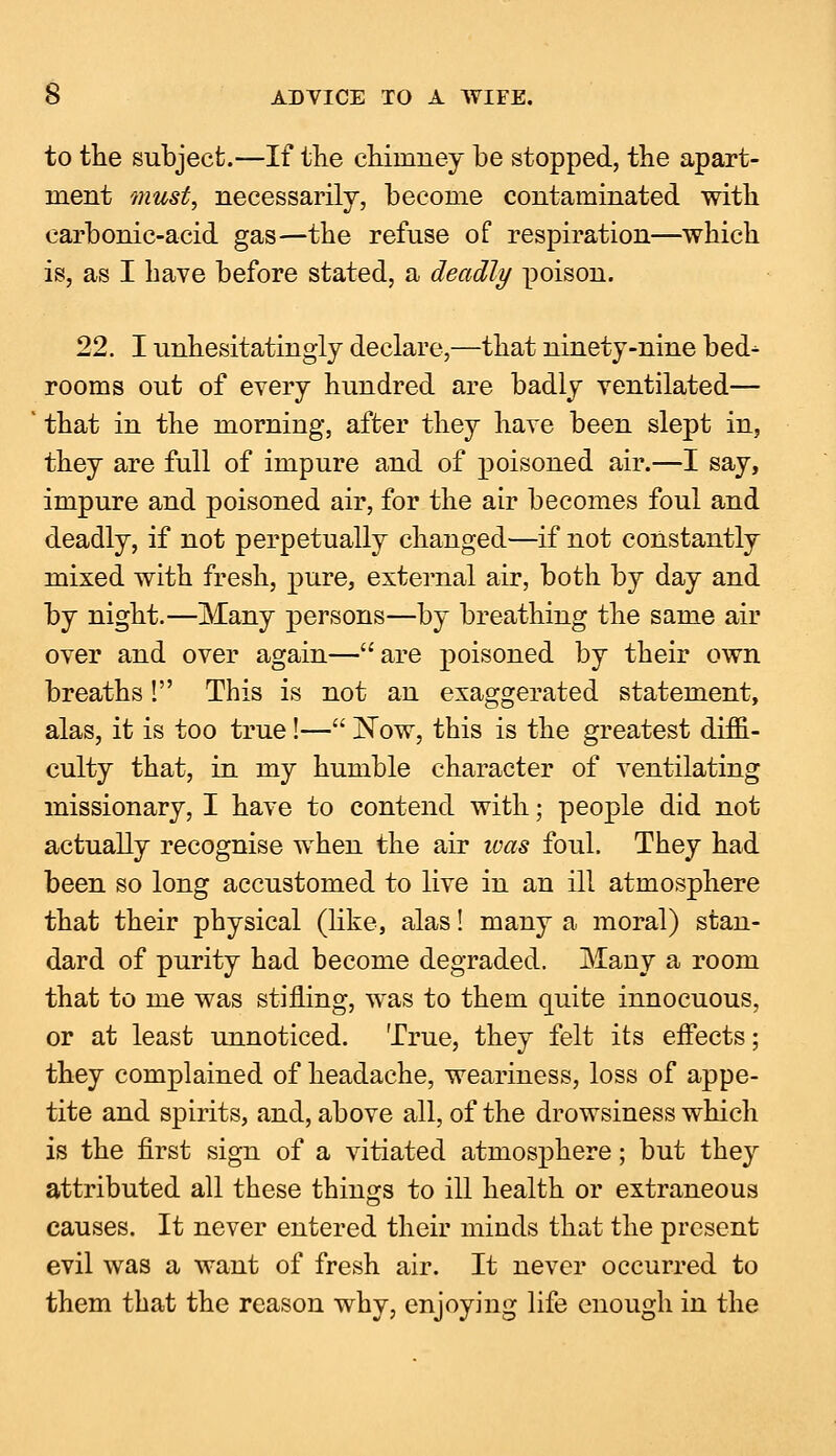 to the subject.—If the chimney be stopped, the apart- ment must, necessarily, become contaminated with carbonic-acid gas—the refuse of respiration—which is, as I have before stated, a deadly poison. 22. I unhesitatingly declare,—that ninety-nine bed- rooms out of every hundred are badly ventilated— that in the morning, after they have been slept in, they are full of impure and of poisoned air.—I say, impure and poisoned air, for the air becomes foul and deadly, if not perpetually changed—if not constantly mixed with fresh, pure, external air, both by day and by night.—Many persons—by breathing the same air over and over again—are poisoned by their own breaths! This is not an exaggerated statement, alas, it is too true!— Now, this is the greatest diffi- culty that, in my humble character of ventilating missionary, I have to contend with; people did not actually recognise when the air ivas foul. They had been so long accustomed to live in an ill atmosphere that their physical (like, alas! many a moral) stan- dard of purity had become degraded. Many a room that to me was stilling, was to them quite innocuous, or at least unnoticed. True, they felt its effects; they complained of headache, weariness, loss of appe- tite and spirits, and, above all, of the drowsiness which is the first sign of a vitiated atmosphere; but they attributed all these things to ill health or extraneous causes. It never entered their minds that the present evil was a want of fresh air. It never occurred to them that the reason why, enjoying life enough in the