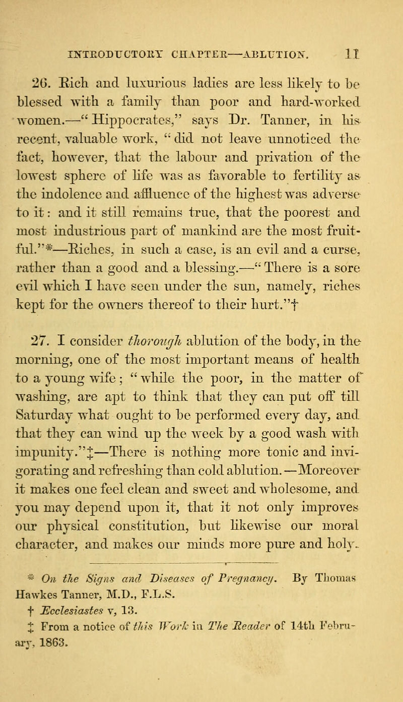 26. Rich and luxurious ladies are less likely to be blessed with a family than poor and hard-worked women.— Hippocrates, says Dr. Tanner, in his recent, valuable work,  did not leave unnoticed the fact, however, that the labour and privation of the lowest sphere of life was as favorable to fertility as the indolence and affluence of the highest was adverse to it: and it still remains true, that the poorest and most industrious part of mankind are the most fruit- ful.''*—Riches, in such a case, is an evil and a curse, rather than a good and a blessing.— There is a sore evil which I have seen under the sun, namely, riches kept for the owners thereof to their hurt.f 27. I consider thorough ablution of the body, in the morning, one of the most important means of health to a young wife;  while the poor, in the matter of washing, are apt to think that they can put off till Saturday what ought to be performed every day, and that they can wind up the week by a good wash with impunity.%—There is nothing more tonic and invi- gorating and refreshing than cold ablution. —Moreover it makes one feel clean and sweet and wholesome, and you may depend upon it, that it not only improves our physical constitution, but likewise our moral character, and makes our minds more pure and holy. * On the Signs and Diseases of Pregnancy. By Thomas Hawkes Tanner, M.D., F.L.S. f Ecclesiastes v, 13. X From a notice of this Work in The Header of 14th Febru-