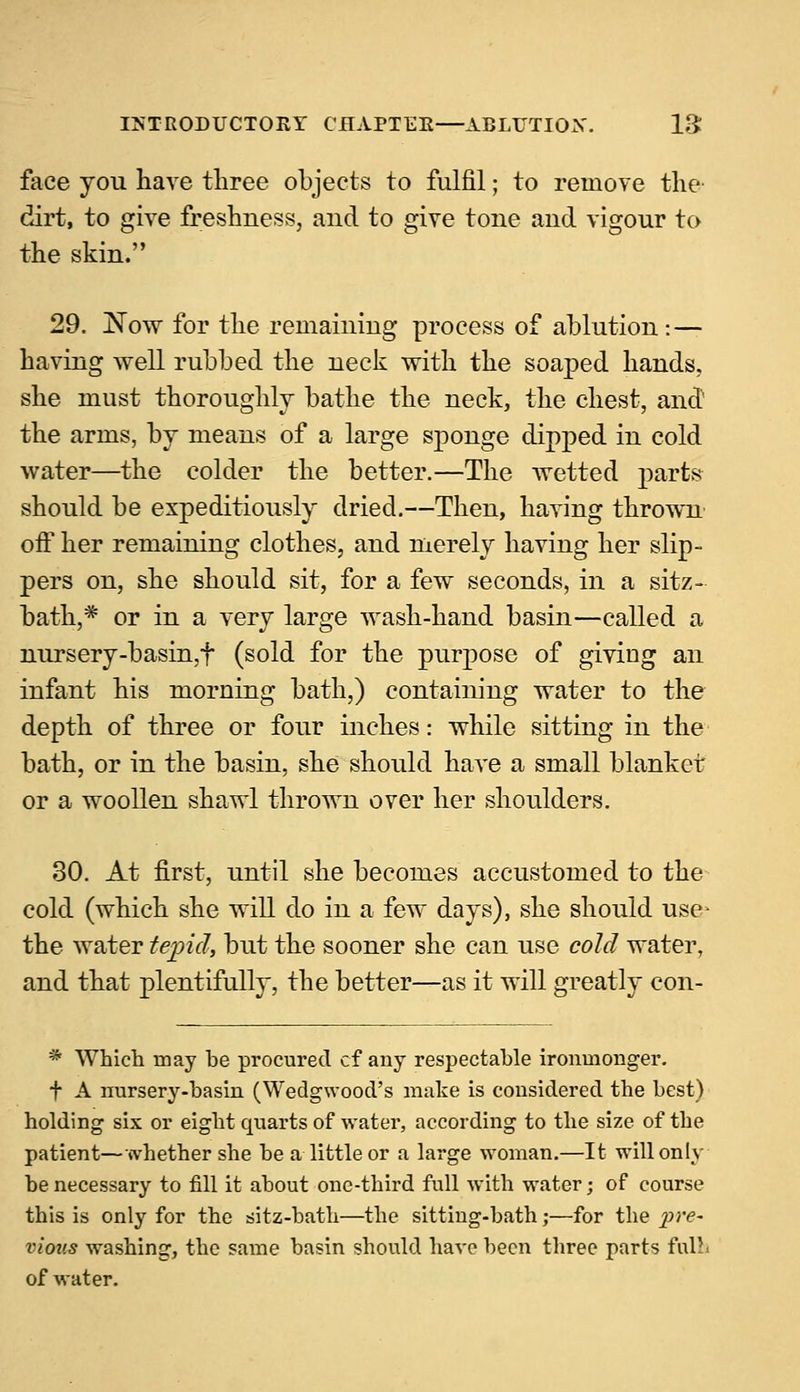 face you have three objects to fulfil; to remove the dirt, to give freshness, and to give tone and vigour to the skin. 29. Now for the remaining process of ablution:— having well rubbed the neck with the soaped hands, she must thoroughly bathe the neck, the chest, and the arms, by means of a large sponge dipped in cold water—the colder the better.—The wetted parts should be expeditiously dried.—Then, having thrown off her remaining clothes, and merely having her slip- pers on, she should sit, for a few seconds, in a sitz- bath,* or in a very large wash-hand basin—called a nursery-basin,f (sold for the purpose of giving an infant his morning bath,) containing water to the depth of three or four inches: while sitting in the bath, or in the basin, she should have a small blanket or a woollen shawl thrown over her shoulders. 30. At first, until she becomes accustomed to the cold (which she will do in a few days), she should use the water tepid, but the sooner she can use cold water, and that plentifully, the better—as it will greatly con- * Which may he procured cf any respectable ironmonger. t A nursery-hasin (Wedgwood's make is considered the hest) holding six or eight quarts of water, according to the size of the patient—whether she he a little or a large woman.—It willonly he necessary to fill it ahout one-third full with water; of course this is only for the sitz-hath—the sitting-hath;—for the pre- vious washing, the same hasin should have been three parts futt» of water.