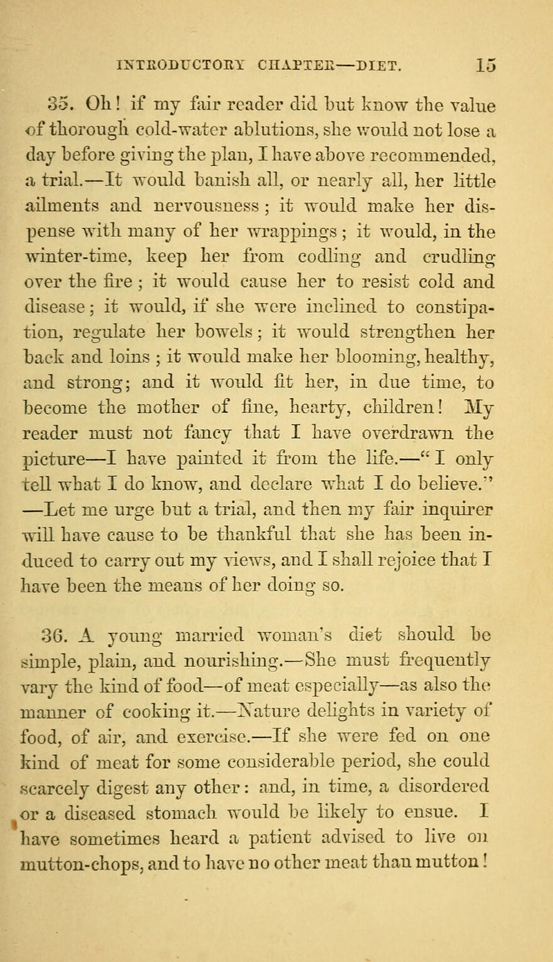 35. Oil! if my fair reader did but know the value of thorough cold-water ablutions, she would not lose a day before giving the plan, I have above recommended, a trial.—It would banish all, or nearly all, her little ailments and nervousness ; it would make her dis- pense with many of her wrappings ; it would, in the winter-time, keep her from codling and crudling over the fire ; it would cause her to resist cold and disease; it would, if she were inclined to constipa- tion, regulate her bowels; it would strengthen her back and loins ; it would make her blooming, healthy, and strong; and it would fit her, in due time, to become the mother of fine, hearty, children! My reader must not fancy that I have overdrawn the picture—I have painted it from the life.— I only tell what I do know, and declare what I do believe.*' —Let me urge but a trial, and then my fair inquirer will have cause to be thankful that she has been in- duced to carry out my views, and I shall rejoice that I have been the means of her doing so. 36. A young married woman's diet should be .simple, plain, and nourishing.—She must frequently vary the kind of food—of meat especially—as also the manner of cooking it.—Xature delights in variety of food, of air, and exercise.—If she were fed on one kind of meat for some considerable period, she could scarcely digest any other: and, in time, a disordered or a diseased stomach would be likely to ensue. I have sometimes heard a patient advised to live on mutton-chops, and to have no other meat than mutton!