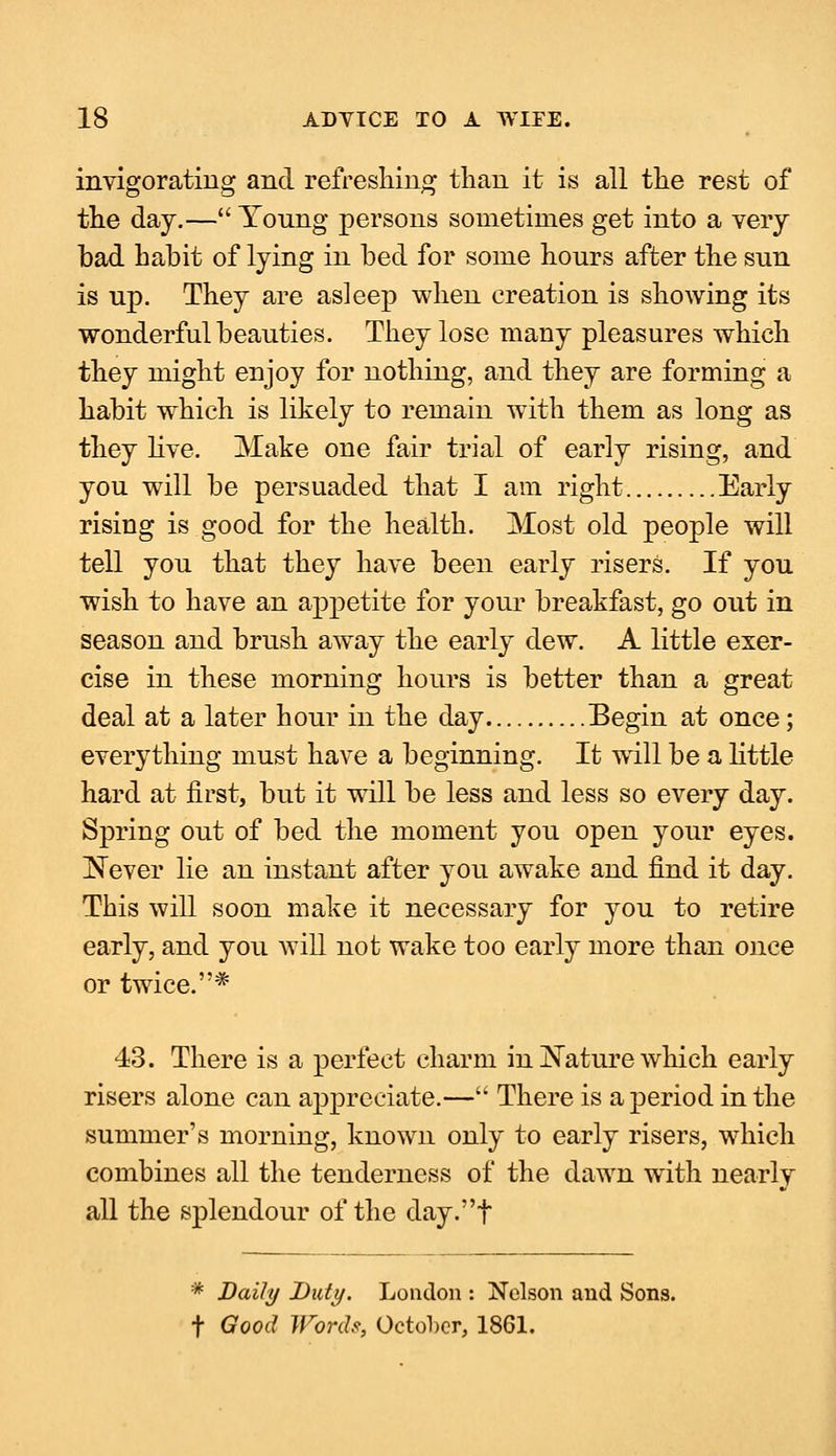 invigorating and refreshing than it is all the rest of the day.— Yonng persons sometimes get into a very bad habit of lying in bed for some hours after the sun is up. They are asleep when creation is showing its wonderful beauties. They lose many pleasures which they might enjoy for nothing, and they are forming a habit which is likely to remain with them as long as they live. Make one fair trial of early rising, and you will be persuaded that I am right Early rising is good for the health. Most old people will tell you that they have been early risers. If you wish to have an appetite for your breakfast, go out in season and brush away the early dew. A little exer- cise in these morning hours is better than a great deal at a later hour in the day Begin at once; everything must have a beginning. It will be a little hard at first, but it will be less and less so every day. Spring out of bed the moment you open your eyes. Never lie an instant after you awake and find it day. This will soon make it necessary for you to retire early, and you will not wake too early more than once or twice.* 43. There is a perfect charm in Nature which early risers alone can appreciate.— There is a period in the summer's morning, known only to early risers, which combines all the tenderness of the dawn with nearly all the splendour of the day.t * Daily Duty. London : Nelson and Sons, f Good Words, October, 1861.