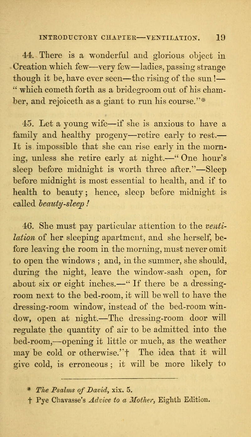 ■14. There is a wonderful and glorious object in Creation which few—very few—ladies, passing strange though it be, have ever seen—the rising of the sun!—  which cometh forth as a bridegroom out of his cham- ber, and rejoiceth as a giant to run his course.''* 45. Let a young wife—if she is anxious to have a family and healthy progeny—retire early to rest.— It is impossible that she can rise early in the morn- ing, unless she retire early at night.— One hour's sleep before midnight is worth three after.—Sleep before midnight is most essential to health, and if to health to beauty; hence, sleep before midnight is called oeauty-sleep ! •16. She must pay particular attention to the venti- lation of her sleeping apartment, and she herself, be- fore leaving the room in the morning, must never omit to open the windows ; and, in the summer, she should, during the night, leave the window-sash open, for about six or eight inches.— If there be a dressing- room next to the bed-room, it will be well to have the dressing-room window, instead of the bed-room win- dow, open at night.—The dressing-room door will regulate the quantity of air to be admitted into the bed-room,—opening it little or much, as the weather may be cold or otherwise.' f The idea that it will give cold, is erroneous ; it will be more likely to * The Psalms of David, xix. 5. f Pye Chavasse's Advice to a Mother, Eighth Edition.
