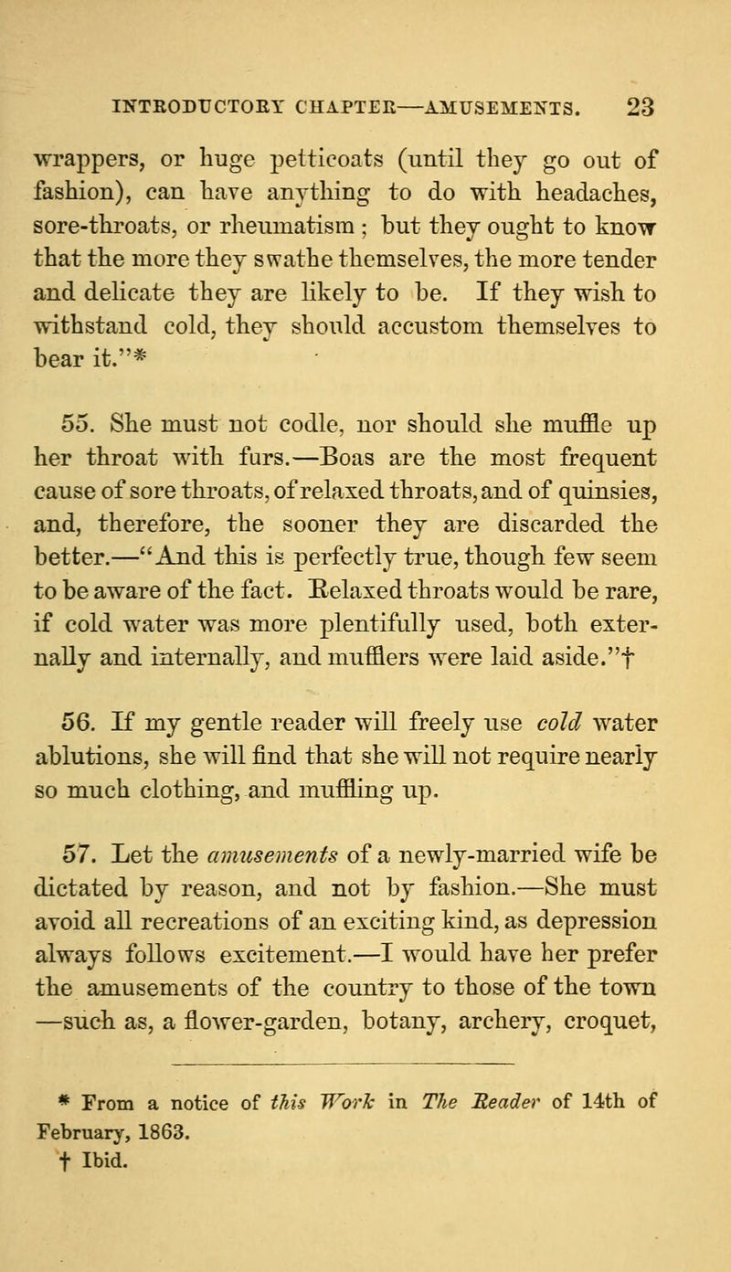 wrappers, or huge petticoats (until they go out of fashion), can have anything to do with headaches, sore-throats, or rheumatism ; but they ought to know that the more they swathe themselves, the more tender and delicate they are likely to be. If they wish to withstand cold, they should accustom themselves to bear it.* 55. She must not codle, nor should she muffle up her throat with furs.—Boas are the most frequent cause of sore throats, of relaxed throats, and of quinsies, and, therefore, the sooner they are discarded the better.—And this is perfectly true, though few seem to be aware of the fact. Relaxed throats would be rare, if cold water was more plentifully used, both exter- nally and internally, and mufflers were laid aside.f 56. If my gentle reader will freely use cold water ablutions, she will find that she will not require nearly so much clothing, and muffling up. 57. Let the amusements of a newly-married wife be dictated by reason, and not by fashion.—She must avoid all recreations of an exciting kind, as depression always follows excitement.—I would have her prefer the amusements of the country to those of the town —such as, a flower-garden, botany, archery, croquet, * From a notice of this Work in The Header of 14th of February, 1863. t Ibid.