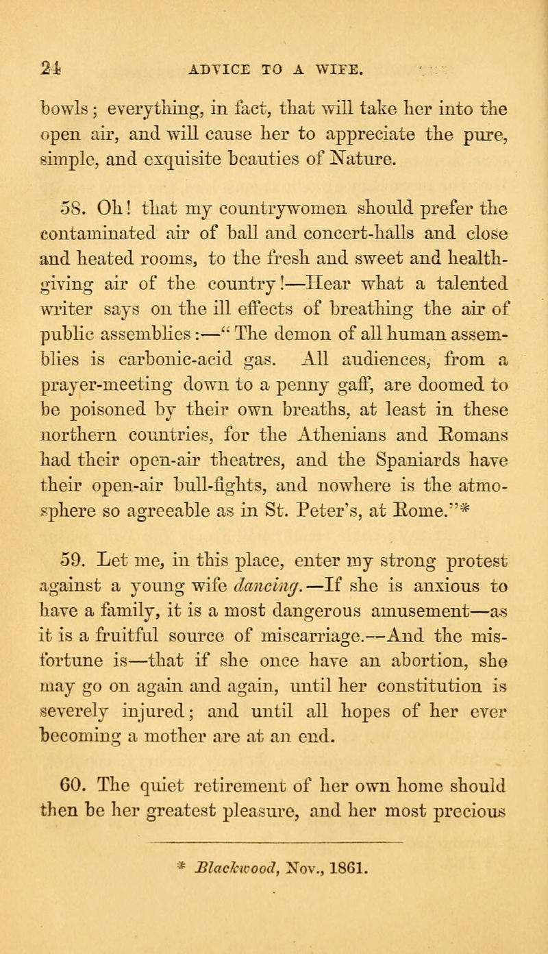bowls; everything, in fact, that will take her into the open air, and will cause her to appreciate the pure, simple, and exquisite beauties of Nature. 58. Oh! that iny countrywomen should prefer the contaminated air of ball and concert-halls and close and heated rooms, to the fresh and sweet and health- giving air of the country!—Hear what a talented writer says on the ill effects of breathing the air of public assemblies:— The demon of all human assem- blies is carbonic-acid gas. All audiences, from a prayer-meeting down to a penny gaff, are doomed to be poisoned by their own breaths, at least in these northern countries, for the Athenians and Romans had their open-air theatres, and the Spaniards have their open-air bull-fights, and nowhere is the atmo- sphere so agreeable as in St. Peter's, at Roine.''* 59. Let me, in this place, enter my strong protest against a young wife dancing. —If she is anxious to have a family, it is a most dangerous amusement—as it is a fruitful source of miscarriage.—And the mis- fortune is—that if she once have an abortion, she may go on again and again, until her constitution is severely injured; and until all hopes of her ever becoming a mother are at an end. 60. The quiet retirement of her own home should then be her greatest pleasure, and her most precious